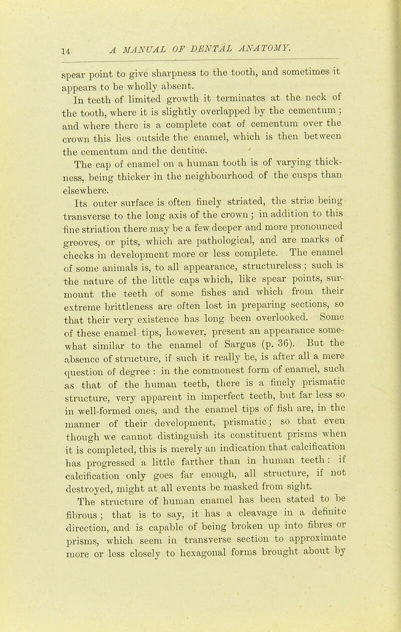 spear point to give sharpness to the tooth, and sometimes it appears to be wholly absent. In teeth of limited growth it terminates at the neck of the tooth, where it is slightly overlapped by the cementum; -where there is a complete coat of cementum over the crown this lies outside the enamel, which is then between the cementum and the dentine. The cap of enamel on a human tooth is of varying thick- ness, being thicker in the neighbourhood of the cusps than elsewhere. Its outer surface is often finely striated, the strife being- transverse to the long axis of the crown ; in addition to this fine striation there may be a few deeper and more pronounced grooves, or pits, which are pathological, and are marks of checks in development more or less complete. The enamel of some animals is, to all appearance, structureless; such is the nature of the little caps which, like spear points, sur- mount the teeth of some fishes and which from their extreme brittleness are often lost in pi-eparing sections, so that their very existence has long been overlooked. Some of these enamel tips, however, present an appearance some- what similar to the enamel of Sargus (p. 36). But the absence of structure, if such it really be, is after all a mere question of degree : in the commonest form of enamel, such as that of the human teeth, there is a finely prismatic structure, very apparent in imperfect teeth, but far less so in well-formed ones, and the enamel tips of fish are, in the manner of their development, prismatic j so that even though we cannot distinguish its constituent prisms when it is completed, this is merely an indication that calcification has progressed a little farther than in human teeth . if calcification only goes far enough, all structure, if not destroyed, might at all events be masked from sight. The struct\ire of human enamel has been stated to be fibrous; that is to say, it has a cleavage in a definite direction, and is capable of being broken up into fibres or prisms, which seem in transverse section to approximate more or less closely to hexagonal forms brought about by