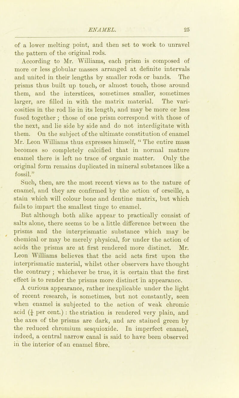 of a lower melting point, and then set to work to unravel the pattern of the original rods. According to Mr. Williams, each prism is composed of more or less globular masses arranged at definite intervals and united in their lengths by smaller rods or bands. The prisms thus built up touch, or almost touch, those around them, and the interstices, sometimes smaller, sometimes larger, are filled in with the matrix material. The vari- cosities in the rod lie in its length, and may be more or less fused together ; those of one prism correspond with those of the next, and lie side by side and do not interdigitate with them. On the subject of the ultimate constitution of enamel Mr. Leon Williams thus expresses himself, “ The entire mass becomes so completely calcified that in normal mature enamel there is left no trace of organic matter. Only the original form remains duplicated in mineral substances like a fossil.” Such, then, are the most recent views as to the nature of enamel, and they are confirmed by the action of orseille, a stain which will colour bone and dentine matrix, but which fails to impart the smallest tinge to enamel. But although both alike appear to practically consist of salts alone, there seems to be a little difference between the prisms and the iuterprisraatic substance which may be chemical or may be merely physical, for under the action of acids the prisms are at first rendered more distinct. Mr. Leon Williams believes that the acid acts first upon the interprismatic material, whilst other observers have thought the contrary ; whichever be true, it is certain that the first effect is to render the prisms more distinct in appearance. A curious appearance, rather inexplicable under the light of recent research, is sometimes, but not constantly, seen when enamel is subjected to the action of weak chromic acid per cent.) : the striation is rendered very plain, and the axes of the prisms are dark, and are stained green by the reduced chromium sesquioxide. In imperfect enamel, indeed, a central narrow canal is said to have been observed in the interior of an enamel fibre.