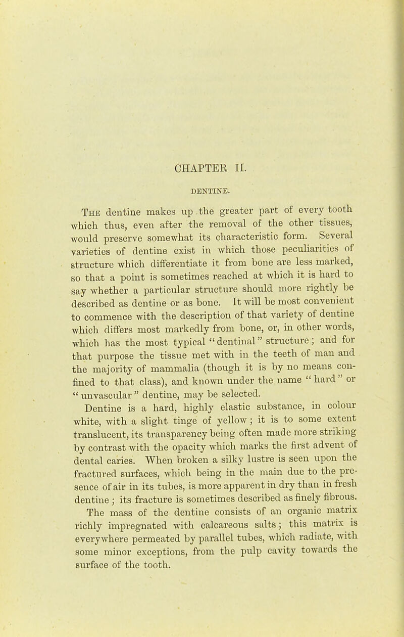 CHAPTER II. DENTINE. The dentine makes up the greater part of every tooth which thus, even after the removal of the other tissues, would preserve somewhat its characteristic form. Several varieties of dentine exist in Avhich those peculiarities of structure which differentiate it from bone are less marked, so that a point is sometimes reached at which it is hard to say whether a particular structure should more rightly be described as dentine or as bone. It will be most convenient to commence with the description of that variety of dentine which differs most markedly from bone, or, in other Avords, which has the most typical “dentinal” structure; and for that purpose the tissue met with in the teeth of man and the majority of mammalia (though it is by no means con- fined to that class), and known under the name “ hard ” or “ unvascular ” dentine, may be selected. Dentine is a hard, highly elastic substance, in colour white, with a slight tinge of yellow; it is to some extent translucent, its transparency being often made more striking by contrast with the opacity which marks the first advent of dental caries. When broken a silky lustre is seen upon the fractured surfaces, which being in the main due to the pre- sence of air in its tubes, is more apparent in dry than in fresh dentine; its fracture is sometimes described as finely fibrous. The mass of the dentine consists of an organic matrix richly impregnated with calcareous salts; this matrix is everywhere permeated by parallel tubes, Avhich radiate, Avith some minor exceptions, from the pulp cavity towards the