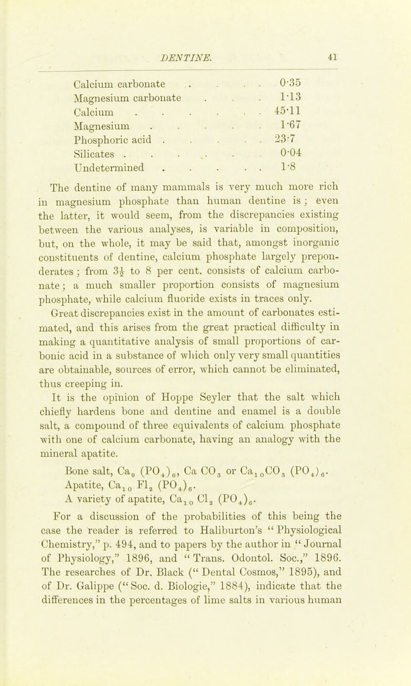 Calcium carbonate . . 0-35 Magnesium carbonate 1-13 Calcium .... , . 45-11 Magnesium .... 1-67 Phosphoric acid . , . 23-7 Silicates . . ... 0-04 Undetermined . . 1-8 The dentine of many mammals is very much more rich in magnesium phosphate than human dentine is; even the latter, it would seem, from the discrepancies existing between the various analyses, is variable in composition, but, on the whole, it may be said that, amongst inorganic constituents of dentine, calcium phosphate largely prepon- derates : from 3A to 8 per cent, consists of calcium carbo- nate ; a much smaller proportion consists of magnesium phosphate, while calcium fluoride exists in traces only. Great discrepancies exist in the amount of carbonates esti- mated, and this arises from the gi-eat practical difficulty in making a quantitative analysis of small proportions of car- bonic acid in a substance of which only very small quantities are obtainable, sources of error, which cannot be eliminated, thus creeping in. It is the opinion of Hoppe Seyler that the salt which chiefly hardens bone and dentine and enamel is a double salt, a compound of three equivalents of calcium phosphate with one of calcium carbonate, having an analogy with the mineral apatite. Bone salt, Ca^ (PO^)„, Ca CO3 or CaigCOg {POj^)g. Apatite, Ca^^ Fl^ (POJo. A variety of apatite, Ca^^ Cl^ (PO^)g. For a discussion of the probabilities of this being the case the reader is referred to Haliburton’s “ Physiological Chemistry,” p. 494, and to papers by the author in “ Journal of Physiology,” 1896, and “ Trans. Odontol. Soc.,” 1896. The researches of Dr. Black (“ Dental Cosmos,” 1895), and of Dr. Galippe (“Soc. d. Biologic,” 1884), indicate that the differences in the percentages of lime salts in various human