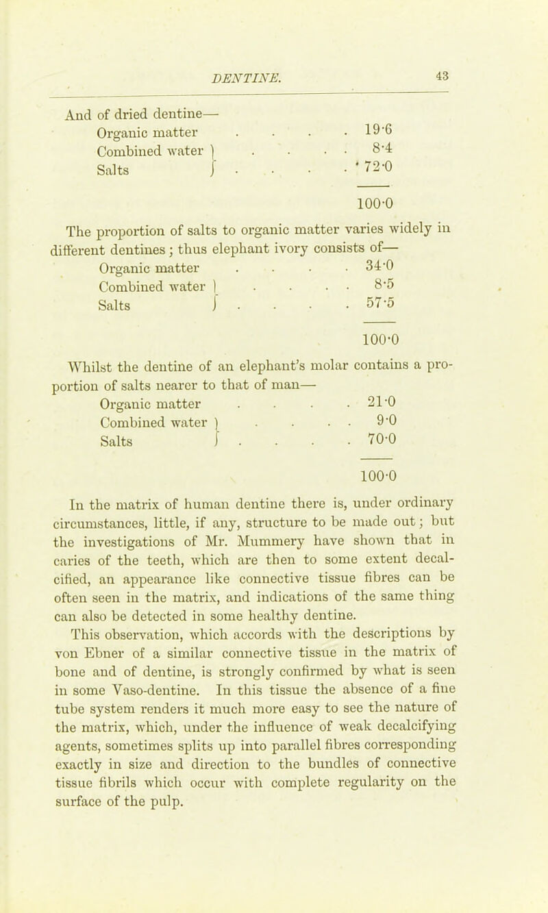 And of dried dentine— Organic matter Combined Avater ) Salts j 19-6 8-4 72-0 100-0 The proportion of salts to organic matter varies widely in different dentines; thus elephant ivory consists of— Organic matter . 34-0 Combined water ) . . 8-5 Salts j . 57-5 100-0 Whilst the dentine of an elephant’s molar contains a pro- portion of salts nearer to that of man— Organic matter . .21-0 Combined water ) . . . . 9-0 Salts I . . . . 70-0 100-0 In the matrix of human dentine there is, under ordinary circumstances, little, if any, structure to be made out; but the investigations of Mr. Mummery have shown that in caries of the teeth, Avhich are then to some extent decal- cified, an appearance like connective tissue fibres can be often seen in the matrix, and indications of the same thing can also be detected in some healthy dentine. This obserA^ation, Avhich accords Avith the descriptions by von Ebner of a similar connecth'e tissue in the matrix of bone and of dentine, is strongly confirmed by A\-hat is seen in some Vaso-dentine. In this tissue the absence of a fine tube system renders it much more easy to see the nature of the matrix, AA-hich, under the influence of weak decalcifying agents, sometimes splits up into parallel fibres coiTesponding exactly in size and direction to the bundles of connective tissue fibrils Avhich occur Avith complete regularity on the