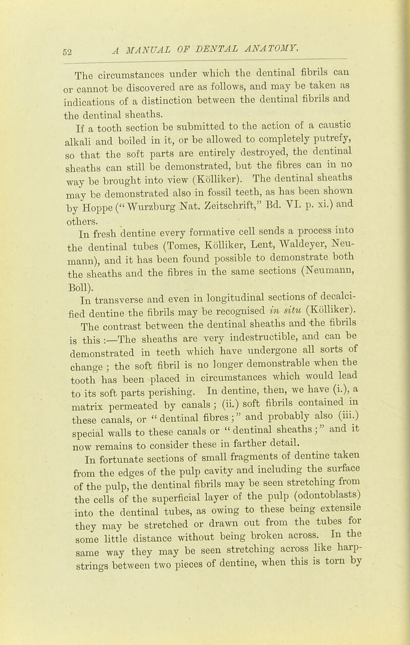 The circumstances under which the dentinal fibrils can or cannot he discovered are as follows, and may be taken as indications of a distinction between the dentinal fibrils and the dentinal sheaths. If a tooth section be submitted to the action of a caustic alkali and boiled in it, or be allowed to completely putrefy, so that the soft parts are entirely destroyed, the dentinal sheaths can still be demonstrated, but the fibres can in no way be brought into view (Kolliker). The dentinal sheaths may be demonstrated also in fossil teeth, as has been shown by Hoppe (“ Wurzburg Nat. Zeitschrift,” Bd. VI. p. xi.) and others. In fresh dentine every formative cell sends a process into the dentinal tubes (Tomes, Kolliker, Lent, Waldeyer, Neu- mann), and it has been found possible to demonstrate both the sheaths and the fibres in the same sections (Neumann, Boll). In trfinsversG cind even in longitudina.1 sections of dectilci- fled dentine the fibrils may be recognised in situ (Kolliker). The contrast between the dentinal sheaths and the fibrils is this -The sheaths are very indestructible, and can be demonstrated in teeth which have undergone all sorts of change ; the soft fibril is no longer demonstrable when the tooth has been placed in circumstances which would lead to its soft parts perishing. In dentine, then, we have (i.), a matrix permeated by canals ; (ii.) soft fibrils contained in these canals, or “dentinal fibres;” and probably also (hi.) special walls to these canals or “ dentinal sheaths; ” and it now remains to consider these in farther detail. In fortunate sections of small fragments of dentine taken from the edges of the pulp cavity and including the surface of the pulp, the dentinal fibrils may be seen stretching from the cells of the superficial layer of the pulp (odontoblasts) into the dentinal tubes, as owing to these being extensile they may be stretched or drawn out from the tubes for some little distance without being broken across. In the same way they may be seen stretching across like harp- strings between two pieces of dentine, when this is torn by