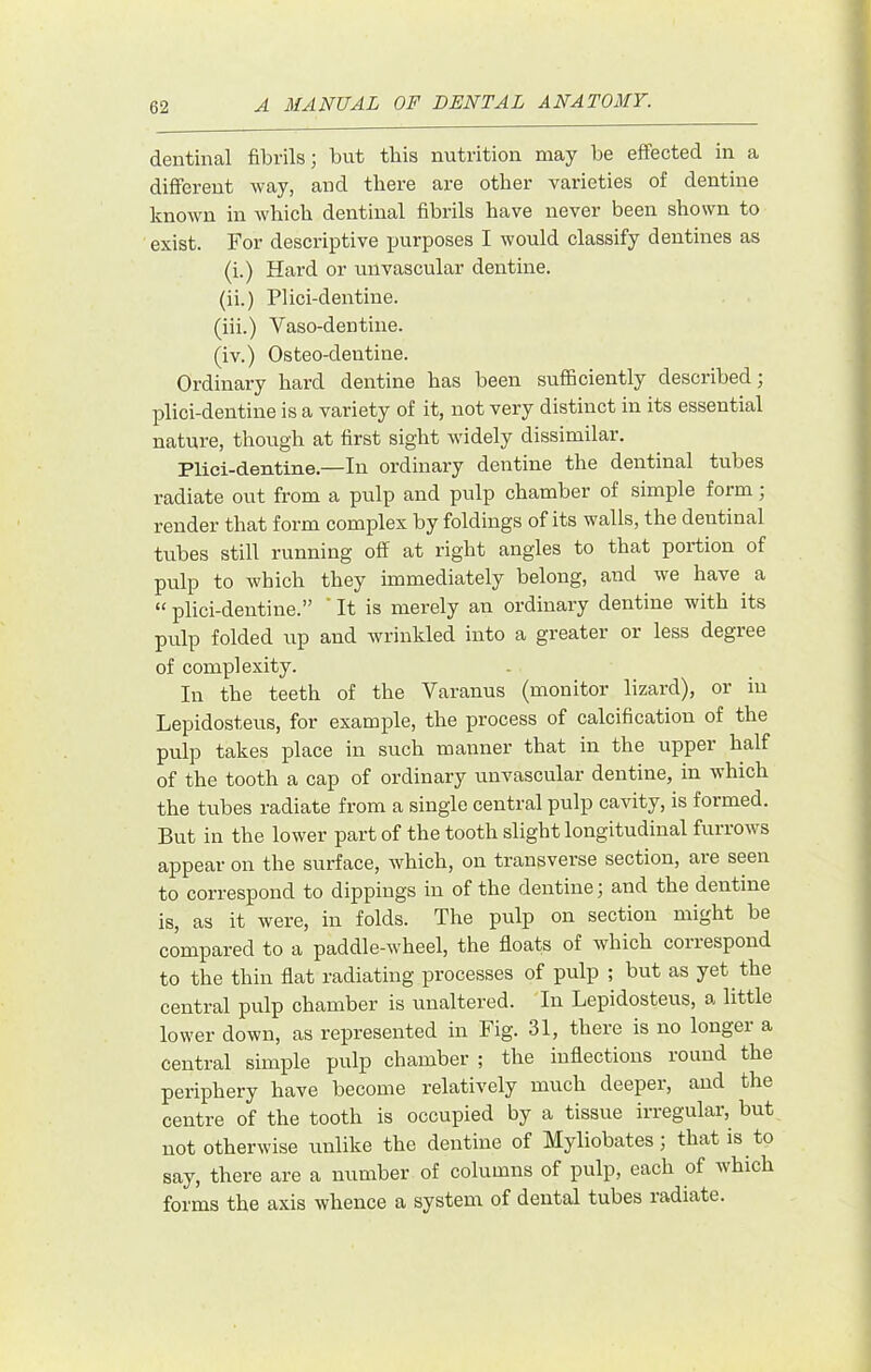 dentinal fibrils; but this nutrition may be effected in a different way, and there are other varieties of dentine known in which dentinal fibrils have never been shown to exist. For descriptive purposes I would classify dentines as (i.) Hard or unvascular dentine. (ii.) Plici-dentine. (iii.) Vaso-dentine. (iv.) Osteo-dentine. Ordinary hard dentine has been sufficiently described; plici-dentine is a variety of it, not very distinct in its essential nature, though at first sight widely dissimilar. Plici-dentine.—In ordinary dentine the dentinal tubes radiate out from a pulp and pulp chamber of simple form; render that form complex by foldings of its walls, the dentinal tubes still running off at right angles to that portion of pulp to which they immediately belong, and we have a “ plici-dentine.” It is merely an ordinary dentine with its pulp folded up and wrinkled into a greater or less degree of complexity. In the teeth of the Varanus (monitor lizard), or in Lepidosteus, for example, the process of calcification of the pulp takes place in such manner that in the upper half of the tooth a cap of ordinary unvascular dentine, in which the tubes radiate from a single central pulp cavity, is formed. But in the lower part of the tooth slight longitudinal furrows appear on the surface, which, on transverse section, are seen to correspond to dippings in of the dentine; and the dentine is, as it were, in folds. The pulp on section might be compared to a paddle-wheel, the floats of which correspond to the thin flat radiating processes of pulp ; but as yet the central pulp chamber is unaltered. In Lepidosteus, a little lower down, as represented in Fig. 31, there is no longer a central simple pulp chamber ; the inflections round the periphery have become relatively much deeper, and the centre of the tooth is occupied by a tissue irregular, but not otherwise unlike the dentine of Myliobates; that is to say, there are a number of columns of pulp, each of which forms the axis whence a system of dental tubes radiate.