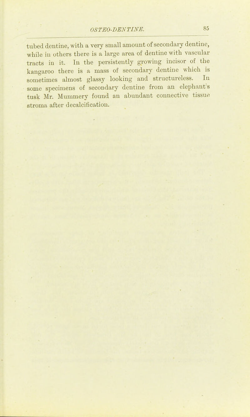 tubed dentine, with a very small amount of secondary dentine, while in others there is a large area of dentine with vascular tracts in it. In the persistently growing incisor of the kangaroo there is a mass of secondary dentine which is sometimes almost glassy looking and structureless. In some specimens of secondary dentine from an elephant's tusk Mr. Mummery foiind an abundant connective tissue stroma after decalcificatiou.