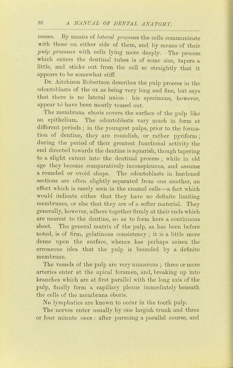cesses. By means of lateral processes the cells communicate with those on either side of them, and by means of their pulp processes with cells lying more deeply. The process which enters the dentinal tubes is of some size, tapers a little, and sticks out from the cell so straightly that it appears to be somewhat stiff. Dr. Aitchison Bobertson describes the pulp process in the odontoblasts of the ox as being very long and fine, but says that there is no lateral union : his specimens, however, appear to have been mostly teased out. The membrana eboris covers the surface of the pulp like an epithelium. The odontoblasts vary much iu form at different periods; in the youngest pulps, prior to the forma- tion of dentine, they are roundish, or rather pyriform; during the period of their greatest functional activity the end directed towards the dentine is squarish, though tapering to a slight extent into the dentinal process ; while in old age they become comparatively inconspicuous, and assume a rounded or ovoid shape. The odontoblasts in hardened sections are often slightly separated from one another, an effect which is rarely seen in the enamel cells—a fact which would indicate either that they have no definite limiting membranes, or else that they are of a softer material. They generally, however, adhere together firmly at their ends which are nearest to the dentine, so as to form here a continuous sheet. The general matrix of the pulp, as has been before noted, is of firm, gelatinous consistency; it is a little more dense upon the surface, whence has perhaps arisen the erroneous idea that the pulp is bounded by a definite membrane. The vessels of the pulp are very immerous ; three or more arteries enter at the apical foramen, and, breaking tip into branches which are at first parallel with the long axis of the pulp, finally form a capillary plexus immediately beneath the cells of the membrana eboris. No lymphatics are known to occur in the tooth pulp. The nerves enter usually by one largish trunk and three or four minute ones: after pursuing a parallel course, and