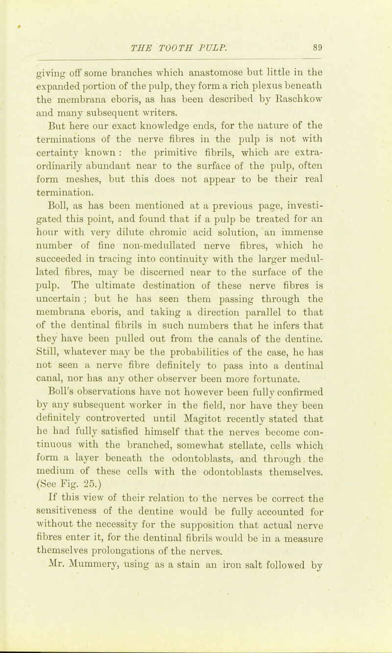 giving off some branches which anastomose but little in the expanded portion of the pulp, they form a rich plexus beneath the membrana eboris, as has been described by Raschkow and many subsequent writers. But here our exact knowledge ends, for the nature of the terminations of the nerve fibres in the pulp is not with certainty known : the primitive fibrils, which are extra- ordinarily abundant near to the surfilce of the pulp, often form meshes, but this does not appear to be their real termination. Boll, as has been mentioned at a previous page, investi- gated this point, and found that if a pulp be treated for an hour with very dilute chromic acid solution, an immense number of fine non-medullated nerve fibi'es, which he succeeded in tracing into continuity with the larger medul- lated fibres, may be discerned near to the surface of the pulp. The ultimate destination of these nerve fibres is uncertain; but he has seen them passing through the membrana eboris, and taking a direction pai'allel to that of the dentinal fibrils in such numbers that he infers that they have been pulled out from the canals of the dentine. Still, whatever may be the probabilities of the case, he has not seen a nerve fibre definitely to pass into a dentinal canal, nor has any other observer been more fortunate. Boll’s observations have not however been fully confirmed by any subsequent worker in the field, nor have they been definitely controverted until Magitot recently stated that he had fully satisfied himself that the nerves become con- tinuous with the branched, somewhat stellate, cells which form a layer beneath the odontoblasts, and through the medium of these cells with the odontoblasts themselves. (See Fig. 25.) If this view of their relation to the nei’ves be correct the sensitiveness of the dentine would be fully accounted for without the necessity for the supposition that actual nerve fibres enter it, for the dentinal fibrils would be in a measure themselves prolongations of the nerves. Mr. Mummery, using as a stain an iron salt followed by