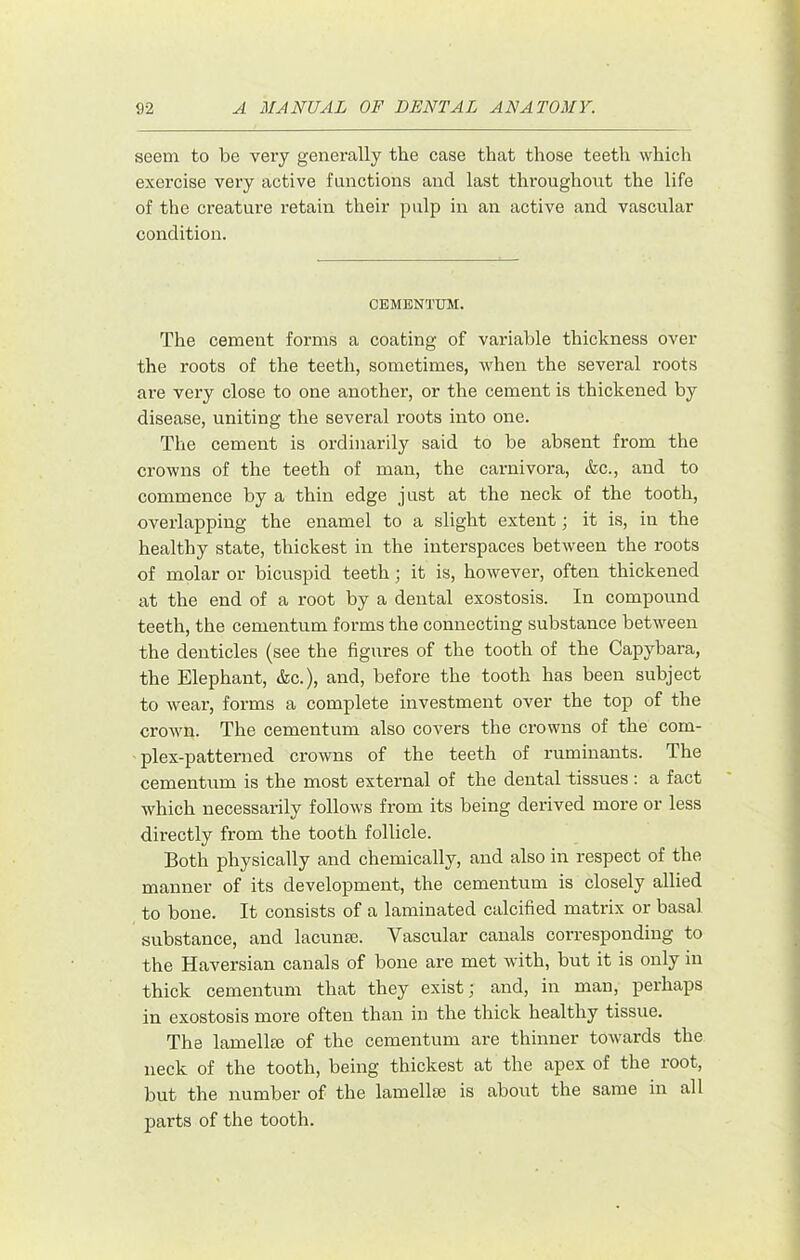 seem to be very generally the case that those teeth which exercise very active functions and last thi’oughont the life of the creature retain their pulp in an active and vascular condition. CEMENTUM. The cement forms a coating of variable thickness over the roots of the teeth, sometimes, when the several roots are very close to one another, or the cement is thickened by disease, uniting the several roots into one. The cement is ordinarily said to be absent from the crowns of the teeth of man, the carnivora, <fec., and to commence by a thin edge just at the neck of the tooth, overlapping the enamel to a slight extent; it is, in the healthy state, thickest in the interspaces between the roots of molar or bicuspid teeth; it is, however, often thickened at the end of a root by a dental exostosis. In compound teeth, the cementum forms the connecting substance between the denticles (see the figures of the tooth of the Capybara, the Elephant, &c.), and, before the tooth has been subject to wear, forms a complete investment over the top of the crown. The cementum also covers the crowns of the com- plex-patterned crowns of the teeth of ruminants. The cementum is the most external of the dental tissues : a fact which necessarily follows from its being derived more or less directly from the tooth follicle. Both physically and chemically, and also in respect of the manner of its development, the cementum is closely allied to bone. It consists of a laminated calcified matrix or basal substance, and lacunae. Vascular canals corresponding to the Haversian canals of bone are met with, but it is only in thick cementum that they exist; and, in man, perhaps in exostosis more often than in the thick healthy tissue. The lamellae of the cementum are thinner towards the neck of the tooth, being thickest at the apex of the root, but the number of the lamellae is about the same in all parts of the tooth.