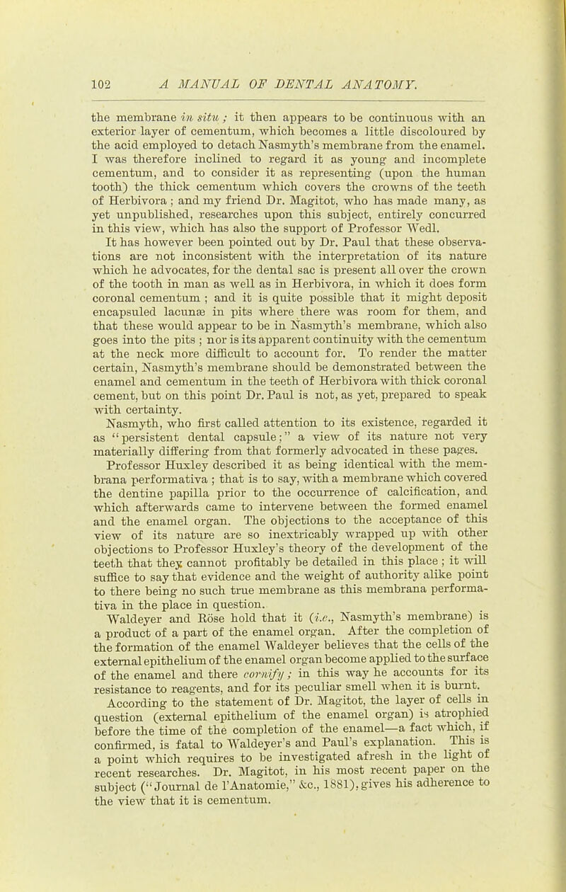 the membrane in situ ; it then appears to be continuous with an exterior layer of cementum, which becomes a little discoloured by the acid employed to detach Nasmyth’s membrane from the enamel. I was therefore inclined to regard it as young and incomplete cementum, and to consider it as representing (upon the human tooth) the thick cementum which covers the crowns of the teeth of Herbivora ; and my friend Dr. Magitot, who has made many, as yet unpublished, researches upon this subject, entirely concurred in this view, which has also the support of Professor Wedl. It has however been pointed out by Dr. Paul that these observa- tions are not inconsistent with the interpretation of its nature which he advocates, for the dental sac is present all over the crown of the tooth in man as well as in Herbivora, in which it does form coronal cementum ; and it is quite possible that it might deposit encapsuled lacunae in pits where there was room for them, and that these would appear to be in Nasmyth’s membrane, which also goes into the pits ; nor is its apparent continuity with the cementum at the neck more difficult to account for. To render the matter certain, Nasmyth’s membrane should be demonstrated between the enamel and cementum in the teeth of Herbivora with thick coronal cement, but on this point Dr. Paul is not, as yet, prepared to speak with certainty. Nasmyth, who first called attention to its existence, regarded it as “persistent dental capsule;” a view of its nature not very materially diflEering from that formerly advocated in these pages. Professor Huxley described it as being identical with the mem- brana performativa ; that is to say, with a membrane which covered the dentine papilla prior to the occurrence of calcification, and which afterwards came to intervene between the formed enamel and the enamel organ. The objections to the acceptance of this view of its nature are so inextricably wrapped up with other objections to Professor Huxley’s theory of the development of the teeth that they cannot profitably be detailed in this place ; it will suffice to say that evidence and the weight of authority alike point to there being no such true membrane as this membrana performa- tiva in the place in question. Waldeyer and Hose hold that it {i.v., Nasmyth’s membrane) is a product of a part of the enamel organ. After the completion of the formation of the enamel Waldeyer believes that the cells of the external epithelium of the enamel organ become applied to the surface of the enamel and there cornify ; in this way he accounts for its resistance to reagents, and for its peculiar smell when it is burnt. According to the statement of Dr. Magitot, the layer of cells in question (external epithelium of the enamel organ) is atrophied before the time of the completion of the enamel—a fact which, if confirmed, is fatal to Waldeyer’s and Paul’s explanation. This is a point which requires to be investigated afresh in the light of recent researches. Dr. Magitot, in his most recent paper on the subject (“Journal de I’Anatomie,” &c., 1881),gives his adherence to the view that it is cementum.