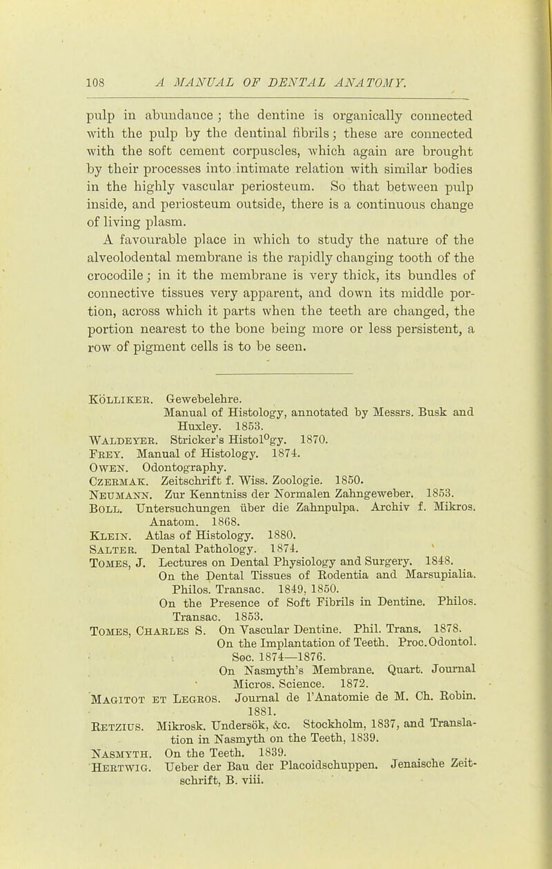 pulp in abimdauce ; the dentine is organically connected with the pulp hy the dentinal fibrils j these are connected with the soft cement corpuscles, which again are brought by their processes into intimate relation with similar bodies in the highly vascular periosteum. So that between pulp inside, and periosteum outside, there is a continuous change of living plasm. A favourable place in which to study the nature of the alveolodental membrane is the rapidly changing tooth of the crocodile; in it the membrane is very thick, its bundles of connective tissues very apparent, and down its middle por- tion, across which it parts when the teeth are changed, the portion nearest to the bone being more or less persistent, a row of pigment cells is to be seen. Kolliker. Gewebelehre. Manual of Histology, annotated by Messrs. Busk and Huxley. 186.8. Waldeyer. Strieker’s Histology. 1870. Frey. Manual of Histology. 1871. Owen. Odontography. CzERMAK. Zeitsebrift f. Wiss. Zoologie. 1850. Neumann. Zur Kenntniss der Normalen Zahngeweber. 1863. Boll. Untersuchungen iiber die Zabnpulpa. Archiv f. Mikros. Anatom. 1868. Klein. Atlas of Histology. 1880. Salter. Dental Pathology. 1874. ' Tomes, J. Lectures on Dental Physiology and Surgery. 1848. On the Dental Tissues of Eodentia and Marsupialia. Philos. Transac. 1849, 1860. On the Presence of Soft Fibrils in Dentine. Philos. Transac. 1863. Tomes, Charles S. On Vascular Dentine. Phil. Trans. 1878. On the Implantation of Teeth. Proc. Odontol. Soc. 1874—1876. On Nasmyth’s Membrane. Quart. Journal Micros. Science. 1872. Magitot et Legros. Journal de I’Anatomie de M. Ch. Robin. 1881. Retzius. Mikrosk. TJndersok, &c. Stockholm, 1837, and Transla- tion in Nasmyth on the Teeth, 1839. Nasmyth. On the Teeth. 1839. Hertwig. Ueber der Bau der Placoidschuppen. Jenaische Zeit- schrift, B. viii.