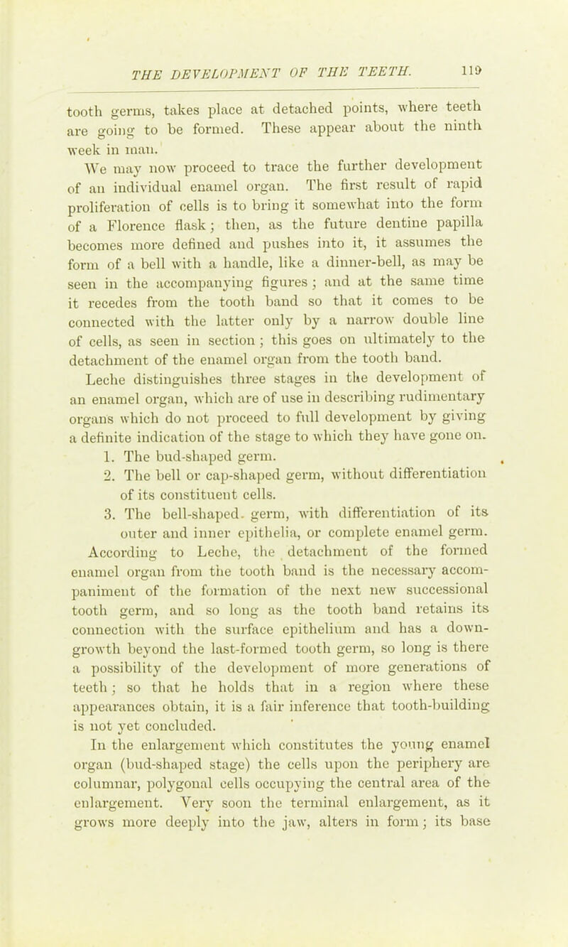 tooth germs, takes place at detached points, where teeth are going to be formed. These appear about the ninth week in man. We may now proceed to trace the further development of an individual enamel organ. The first result of rapid pi-oliferation of cells is to bring it somewhat into the form of a Florence flask; then, as the future dentine papilla becomes more defined and pushes into it, it assumes the form of a bell with a handle, like a dinner-bell, as may be seen in the accompanying figures; and at the same time it recedes from the tooth band so that it comes to be connected with the latter only by a narrow double line of cells, as seen in section ; this goes on ultimately to the detachment of the enamel organ from the tooth band. Leche distinguishes three stages in the development of an enamel org.an, which are of use in describing rudimentary organs which do not proceed to full development by giving a definite indication of the stage to which they have gone on. 1. The bud-shaped germ. 2. The bell or cap-shaped germ, without differentiation of its constituent cells. 3. The bell-shaped, germ, with differentiation of its outer and inner epithelia, or complete enamel germ. According to Leche, the detachment of the formed enamel organ from the tooth band is the necessary accom- paniment of the formation of the next new successional tooth germ, and so long as the tooth band retains its connection with the surface epithelium and has a down- growth beyond the last-formed tooth germ, so long is there a possibility of the development of more generations of teeth; so that he holds that in a region where these appecarances obtain, it is a fiiir inference that tooth-building is not yet concluded. In the enlargement which constitutes the young enamel organ (bud-shaped stage) the cells upon the periphery are columnai’, polygonal cells occupying the central area of the enlargement. Very soon the terminal enlargement, as it grows more deeply into the jaw, alters in form; its base