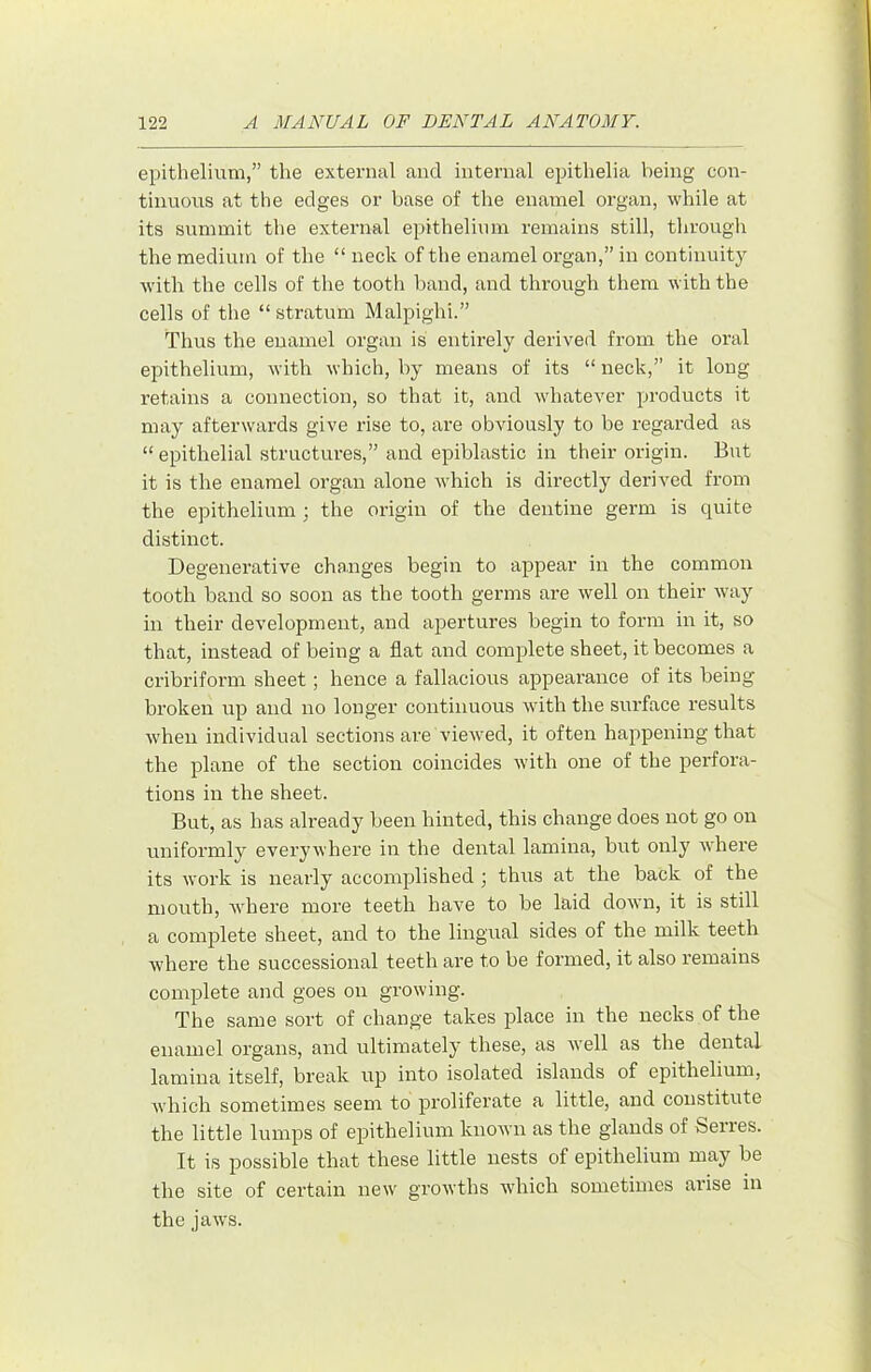 epithelium,” the external and internal epithelia being con- tinuous at the edges or base of the enamel organ, while at its summit the external epithelinm remains still, through the medium of the “ neck of the enamel organ,” in continuitj Avith the cells of the tooth band, and through them with the cells of the “ stratum Malpighi.” Thus the enamel organ is entirely derived from the oral epithelium, with which, by means of its “ neck,” it long retains a connection, so that it, and whatever products it may afterwards give rise to, are obviously to be regarded as “ epithelial structures,” and epiblastic in their origin. But it is the enamel organ alone which is directly derived from the epithelium ; the origin of the dentine germ is quite distinct. Degenerative changes begin to appear in the common tooth band so soon as the tooth germs are well on their Avay in their development, and apertures begin to form in it, so that, instead of being a flat and complete sheet, it becomes a cribriform sheet; hence a fallacious appearance of its being broken up and no longer continuous with the surface results Avheu individual sections are viewed, it often happening that the plane of the section coincides with one of the perfora- tions in the sheet. But, as has already been hinted, this change does not go on uniformly everywhere in the dental lamina, but only where its work is nearly accomplished ; thus at the back of the mouth, Avhere more teeth have to be laid down, it is still a complete sheet, and to the lingual sides of the milk teeth where the successional teeth are to be formed, it also remains complete and goes on growing. The same sort of change takes place in the necks of the enamel organs, and ultimately these, as Avell as the dental lamina itself, break up into isolated islands of epithelium, Avhich sometimes seem to proliferate a little, and constitute the little lumps of epithelium knoAvn as the glands of Serres. It is possible that these little nests of epithelium may be the site of certain new growths whicli sometimes arise in the jaws.