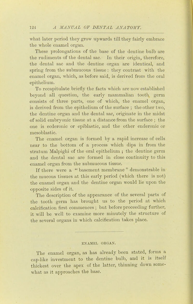 what later period they grow upwards till they fairly embrace the Avhole enamel organ. These prolongations of the base of the dentine bulb are the rudiments of the dental sac. In their origin, therefore, the dental sac and the dentine organ are identical, and spring from the submucous tissue : they contrast with the enamel organ, Avhich, as before said, is derived from the oral epithelium. To recapitulate briefly the facts which are now established beyond all question, the early mammalian tooth germ consists of three parts, one of which, the enamel organ, is derived from the epithelium of the surface ; the other two, the dentine organ and the dental sac, originate in the midst of solid embryonic tissue at a distance from the surface ; the one is ecderonic or epiblastic, and the other enderonic or mesoblastic. The enamel organ is formed by a rapid increase of cells near to the bottom of a process which dips in from the stratum Malpighi of the oral epithelium ; the dentine germ and the dental sac are formed in close continuity to this enamel organ from the submucous tissue. If there were a “ basement membrane ” demonstrable in the mucous tissues at this early period (which there is not) the enamel organ and the dentine organ would lie upon the opposite sides of it. The description of the appearance of the several parts of the tooth germ has brought us to the period at which calcification first commences ; but before proceeding further, it Avill be Avell to examine more minutely the structure of the several organs in which calcification takes place. ENAMEL ORGAN. The enamel organ, as has already been stated, forms a cap-like investment to the dentine bulb, and it is itself thickest over the apex of the latter, thinning down some- what as it approaches the base.