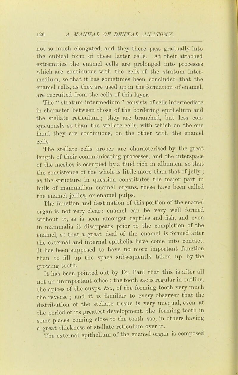 not so much elongated, and they there pass gradually into the cubical form of these latter cells. At their attached extremities the enamel cells are prolonged into processes Avhich are continuous with the cells of the stratum inter- medivim, so that it has sometimes been concluded that the enamel cells, as they are used up in the formation of enamel, are recruited from the cells of this layer. The “ stratum intermedium” consists of cells intermediate in character between those of the bordering epithelium and the stellate reticulum ; they are branched, but less con- spicuously so than the stellate cells, with which on the one hand they are continuous, on the other with the enamel cells. The stellate cells proper are characterised by the great length of their communicating processes, and the interspace of the meshes is occupied by a fluid rich in albumen, so that the consistence of the whole is little more than that of jelly ; as the structure in question constitutes the major part in bulk of mammalian enamel organs, these have been called the enamel jellies, or enamel pulps. The function and destination of this portion of the enamel organ is not very clear: enamel can be very well formed without it, as is seen amongst reptiles and fish, and even in mammalia it disappears prior to the completion of the enamel, so that a great deal of the enamel is formed after the external and internal epithelia have come into contact. It has been supposed to have no more important function than to fill np the space subsequently taken np by the growing tooth. It has been pointed out by Dr. Paul that this is aftei all not an unimportant office ^ the tooth sac is regular in outline, the apices of the cusps, &c., of the forming tooth very much the reverse ; and it is familiar to every observer that the distribution of the stellate tissue is very unequal, even at the period of its greatest development, the forming tooth in some places coming close to the tooth sac, in others having a great thickness of stellate reticnlnm over it. The external epithelium of the enamel organ is composed