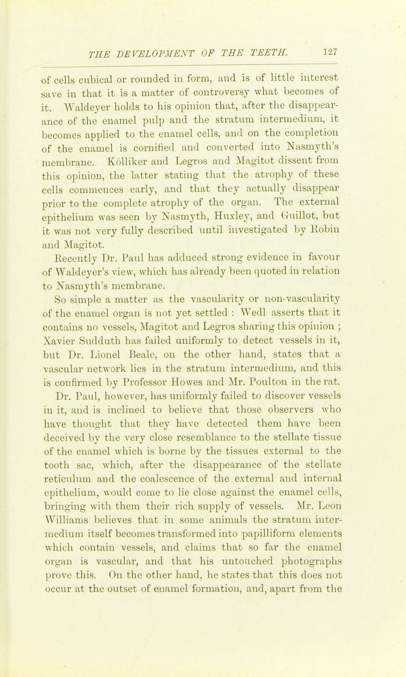 of cells cubical or rounded iu form, and is of little interest save in that it is a matter of controversy what becomes of it. Waldeyer holds to his opinion that, after the disappear- ance of the enamel pulp and the stratum intermedium, it becomes applied to the enamel cells, and on the completion of the enamel is cornihed and converted into Nasmyth’s membrane. Kdlliker and Legros and Magitot dissent from this opinion, the latter stating that the atrophy of these cells commences early, and that they actually disappear prior to the complete atrophy of the organ. The external epithelium was seen by Nasmyth, Huxley, and Guillot, but it was not very fully described until investigated by Eobiii and Magitot. Kecently Hr. Paul has adduced strong evidence in favour of Waldeyer’s view, which has already been quoted in relation to Nasmyth’s membrane. So simple a matter as the vascularity or non-vascularitj’^ of the enamel organ is not yet settled : Wedl asserts that it contains no vessels, Magitot and Legros sharing this opinion ; Xavier Sudduth has hiiled uniformly to detect vessels in it, but Dr. Lionel Beale, on the other hand, states that a vascular network lies in the stratum intermedium, and this is confirmed by Professor Howes and Mr. Poulton in the rat. Dr. Paul, however, has uniformly failed to discover vessels in it, and is inclined to believe that those observers who have thought that they have detected them have been deceived by the very close resemblance to the stellate tissue of the enamel which is borne by the tissues external to the tooth sac, which, after the disappearance of the stellate reticulum and the coalescence of the external and internal epithelium, would come to lie close against the enamel cells, bringing with them their rich supply of vessels. Mr. Leon AVilliams believes that iu some animals the stratum inter- medium itself becomes transformed into papilliform elements which contain vessels, and claims that .so far the enamel organ is vascular, and that his untouched jihotographs prove this. On the other hand, he states that this does not occur at the outset of enamel formation, and, apart from the