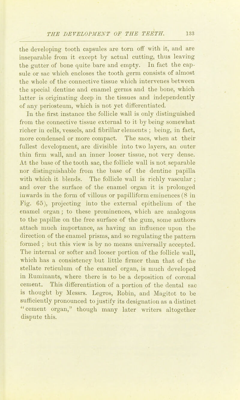 the developing tooth capsules are torn off with it, and are inseparable from it except by actual cutting, thus leaving the gutter of bone quite bare and empty. In fact the cap- sule or sac which encloses the tooth germ consists of almost the whole of the connective tissue which intervenes between the special dentine and enamel germs and the bone, which latter is originating deep in the tissues and independently of any periosteum, which is not yet differentiated. In the first instance the follicle wall is only distinguished from the connective tissue external to it by being somew’hat richer in cells, vessels, and fibrillar elements ; being, in fiict, more condensed or more compact. The sacs, wlien at their fullest development, are divisible into two layers, an outer thin firm wall, and an inner looser tissue, not very dense. At the base of the tooth sac, the follicle wall is not separable nor distinguishable from the base of the dentine papilla with which it blends. The follicle wall is richly vascular ; and over the surface of the enamel organ it is prolonged inw'ards in the form of villous or papilliform eminences (8 in Fig. 65), projecting into the external epithelium of the enamel organ; to these prominences, which are analogous to the papillm on the free surface of the gum, some authors attach much importance, as having an influence \ipon the direction of the enamel prisms, and so regulating the pattern formed ; but this view is by no means universally accepted. The internal or softer and looser portion of the follicle wall, which has a consistency but little firmer than that of the stellate reticulum of the enamel organ, is much developed in liuminauts, where there is to be a deposition of coronal cement. This differentiation of a portion of the dental sac is thought by Messrs. Legros, Robin, and Magitot to be sufficiently pronounced to justify its designation as a distinct “ cement organ,” though many later \vriters altogether dispute this.
