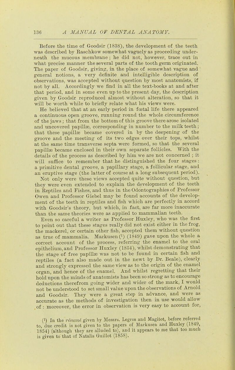 Before the time of Groodsir (1838), the development of the teeth was described by Easchkow somewhat vaguely as proceeding under- neath the mucous membrane; he did not, however, trace out in what precise manner the several parts of the tooth germ originated. The paper of GrOodsir, giving, in the place of somewhat vague and general notions, a very definite and intelligible description of observations, was accepted without question by most anatomists, if not by all. Accordingly we find in all the text-books at and after that period, and in some even up to the present day, the description given by Goodsir reproduced almost without alteration, so that it will be worth while to briefly relate what his views were. He believed that at an early period in foetal life there appeared a continuous open groove, running round the whole circumference of the jaws; that from the bottom of this groove there arose isolated and uncovered papillaa, corresponding in number to the milk teeth; that these papillaj became covered in by the deepening of the groove and the meeting of its two edges over their tops, whilst at the same time transverse septa were formed, so that the several papillae became enclosed in their own separate follicles. With the details of the process as described by him we are not concerned ; it will suflEice to remember that he distinguished the four stages : a primitive dental groove, a papillary stage, a follicular stage, and an eruptive stage (the latter of course at a long subsequent period). Not only were these views accepted quite without question, but they were even extended to explain the development of the teeth in Reptiles and Fishes, and thus in the Odontographies of Professor Owen and Professor Giebel may be found accounts of the develop- ment of the teeth in reptiles and fish which are perfectly in accord with Goodsir’s theory, but which, in fact, are far more inaccurate than the same theories were as applied to mammalian teeth. Even so careful a writer as Professor Huxley, who was the first to point out that these stages really did not exist either in the frog, the mackerel, or certain other fish, accepted them without question as true of mammalia. Markusen(') (18-19) gave upon the whole a correct account of the process, referring the enamel to the oral epithelium, and Professor Huxley (1864), whilst demonstrating that the stage of free papillae was not to be found in certain fish and reptiles (a fact also made out in the newt by Dr. Beale), clearly and strongly expressed the same view as to the origin of the enamel organ, and hence of the enamel. And whilst regretting that their hold upon the minds of anatomists has been so strong as to encourage deductions therefrom going wider and wider of the mark, I would not be understood to set small value upon the observations of Arnold and Goodsir. They were a great step in advance, and were as accurate as the methods of investigation then in use would allow of : moreover, the error in observation is very easy to account for, (') In the risivtnk given by Messrs. Legvos and Magitot, before referred to, due credit is not given to the papers of Markusen and Huxley (1849, 1854) (although they are alluded to), and it appears to me that too much is given to that of Natalis Guillot (1858).