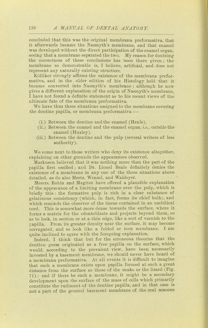 concluded that this was the original membrana preformativa, that it afterwards became the Nasmyth’s membrane, and that enamel was developed without the direct participation of the enamel organ, seeing that a membrane separated the two. My reason for doubting the correctness of these conclusions has been there given ; the membrane so demonstrable is, I believe, artificial, and does not represent any naturally existing structure. Kdlliker strongly aflirms the existence of the membrana prefor- mativa, and in the older edition of his Histology held that it became converted into Nasmyth’s membrane ; although he now gives a different explanation of the origin of Nasmyth’s membrane, I have not found a definite statement as to his recent views of the ultimate fate of the membrana preformativa. We have thus three situations assigned to the membrane covering the dentine papilla, or membrana preformativa :— (i.) Between the dentine and the enamel (Henle). (ii.) Between the enamel and the enamel organ, le., outside the enamel (Huxley). (iii.) Between the dentine and the pulp (several writers of less authority). We come next to those writers who deny its existence altogether, explaining on other grounds the aijpearances observed. Markusen believed that it was nothing more than the part of the papilla first ossified : and Dr. Lionel Beale definitely denies the existence of a membrane in any one of the three situations above detailed, as do also Hertz, Wenzel, and Waldeyer. Mes.^rs. Robin and Magitot have offered a plausible explanation of the appearance of a limiting membrane over the pulp, which is briefly this : the formative pulp is rich in a clear substance of gelatinous consistency (which, in fact, forms its chief bulk), and which reminds the observer of the tissue contained in an umbilical cord. This is somewhat more dense towards the surface, where it forms a matrix for the odontoblasts and projects beyond them, so as to look, in section or at a thin edge, like a sort of varnish to the papilla. From its greater density near the surface, it may become corrugated, and so look like a folded or torn membrane. I am quite inclined to agree with the foregoing explanation. Indeed, I think that but for the erroneous theories that the dentine germ originated as a free papilla on the surface, which would, according to the prevalent view, have been necessarily invested by a basement membrane, we should never have heard of a membrana preformativa. At all events it is difficult to imagine that such a membrane exists upon papilla formed at such a great distance from the surface as those of the snake or the lizard (Fig. 71) ; and if there be such a membrane, it might be a seconda.ry development upon the surface of the mass of cells which primarily constitute the rudiment of the dentine papilla, and in that case is not a part of the general basement membrane of the oral mucous