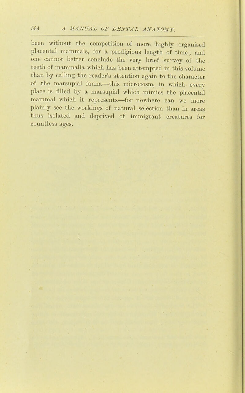 been without the competition of more liighly organised placental mammals, for a prodigious length of time; and one cannot better conclude the very brief survey of the teeth of mammalia which has been attempted in this volume than by calling the reader’s attention again to the character of the marsupial fauna—this microcosm, in which every place is filled by a marsupial which mimics the placental mammal which it represents—for nowhere can we more plainly see the workings of natural selection than in areas thus isolated and deprived of immigrant creatures for countless ages.