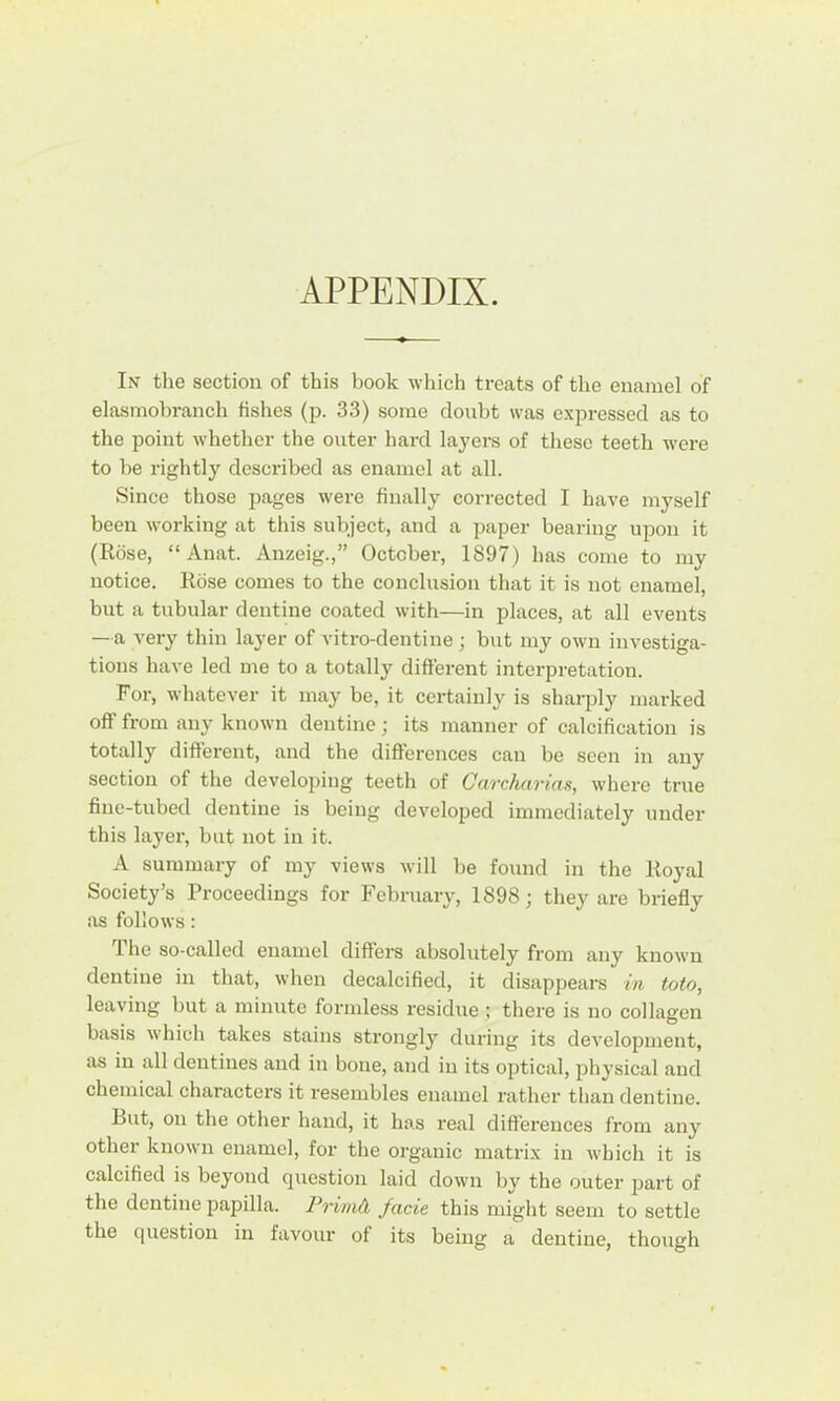 APPENDIX. In the section of this book which treats of the enamel of elasmobranch fishes (p. 33) some doubt was expressed as to the point whether the outer hard layers of these teeth were to be rightly described as enamel at all. Since those pages were finally corrected I have myself been working at this subject, and a paper bearing upon it (Rose, “Auat. Anzeig.,” October, 1897) has come to my notice. Rose comes to the conclusion that it is not enamel, but a tubular dentine coated with—in places, at all events —a very thin layer of vitro-dentine ; but my own investiga- tions have led me to a totally different interpretation. For, whatever it may be, it certainly is sharply marked off from any known dentine; its manner of calcification is totally different, and the differences can be seen in any section of the developing teeth of Carcharias, where true fine-tubed dentine is being developed immediately under this layer, but not in it. A summary of my views Avill be found in the Royal Society’s Proceedings for February, 1898; they are briefly as follows: The so-called enamel differs absolutely from any known dentine in that, when decalcified, it disappeai's in toto, leaving but a minute formless residue ; there is no collagen basis which takes stains sti'ongly during its development, as in all dentines and in bone, and in its optical, physical and chemical characters it resembles enamel rather than dentine. But, on the other hand, it has real differences from any other known enamel, for the organic matri.x in which it is calcified is beyond question laid down by the outer 2Jart of the dentine papilla. Primd, facie this might seem to settle the question in favour of its being a dentine, though