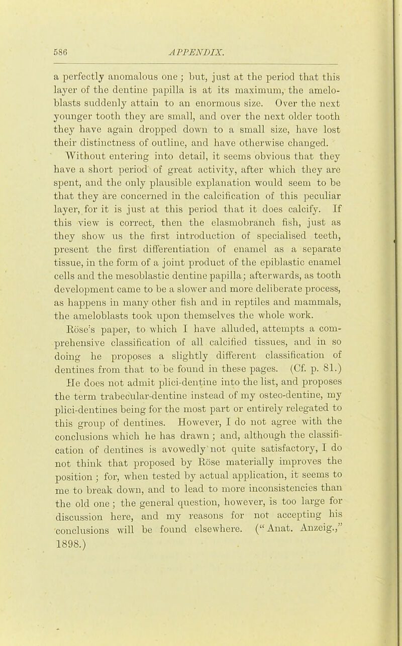 a perfectly anomalous one ; but, just at the period that this layer of the dentine papilla is at its maximum, the amelo- blasts suddenly attain to an enormous size. Over the next younger tooth they are small, and over the next older tooth the}^ have again dropped down to a small size, have lost their distinctness of outline, and have otherwise changed. Without entering into detail, it seems obvious that they have a short period of great activity, after which they are spent, and the only plausible explanation would seem to be that they are concerned in the calcification of this peculiar layer, for it is just at this period that it does calcify. If this view is correct, then the elasmobranch fish, just as they show us the first introduction of specialised teeth, present the first differentiation of enamel as a separate tissue, in the form of a joint product of the epiblastic enamel cells and the mesoblastic dentine papilla; afterwards, as tooth development came to be a slower and more deliberate process, as happens in many other fish and in reptiles and mammals, the ameloblasts took upon themselves the whole work. Rose's paper, to which I have alluded, attempts a com- prehensive classification of all calcified tissues, and in so doing he proposes a slightly different classification of dentines from that to be found in these pages. (Cf. p. 81.) He does not admit plici-deiitiue into the list, and proposes the term trabecular-dentine instead of my osteo-dentine, my plici-dentines being for the most part or entirely relegated to this grou]D of dentines. However, I do not agree with the conclusions which he has drawn; and, although the classifi- cation of dentines is avowedly'not quite satisfactory, I do not think that proposed by Rose materially improves the position ; for, when tested by actual application, it seems to me to break down, and to lead to more inconsistencies than the old one ; the general question, however, is too large for discussion here, and my reasons for not accepting his conclusions will be found elsewhere. (“ Anat. Auzeig., 1898.)