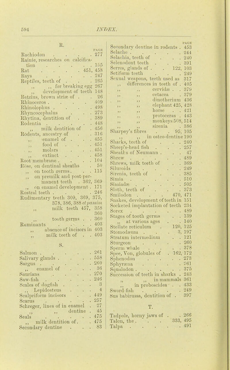 K. Raohioiion . . . .277 Raiiiie, resenrclies on calcifica- tion . . . . . IFi.fi Rat ... . 451, 458 Rays . .... 247 Reptiles, teeth of . . . 265 ,, ,, for hreakin eg 267 ,, development of teeth 148 Retziiis, brown striae of . .26 Rhinoceros . . . . 409 Rhinolophns .... 498 Rliyncocephalus . . . 273 Rhytina, dentition of . . 389 Rodentia . . . . . 448 ,, milk dentition of .456 Rodents, ancestry of . .310 ,, enamel of . . . 455 ,, food of . . . 451 ,, molars . . . 451 ,, extinct . . . 458 Root membrane . . . . 104 Riise, on dentinal sheaths . 50 ,, on tooth trerms. . . 115 ,, on premilk and post-per- manent teeth . 362, 369 ., on enamel development . 171 Rostral teeth .... 246 Rudimentary teeth 309, 369, 375, 378, 386, 388 elpassivi ,, milk teeth 457, 358 360 ,, tooth germs . . 360 Ruminants . . . . 403 ,, absence of incisors in 403 ,, milk teeth of . . 403 S. Salmon .... Salivary glands . Sargus .... ,, enamel of Sanrians Saw-fish .... Scales of dogfish . ., Lepidosteus Scalpriform incisors Scams .... Schreger, lines of in enamel ,, ,, dentine Seals .... ,, milk dentition of. Secondary dentine 261 558 260 36 270 246 3 4 449 257 27 45 475 475 83 l-AOE Secondary dentine in rodents . 453 Selacho ..... 244 Selacliia, teeth of . . . 240 Selenodont teeth . . . 391 Serres, glands of . . 122, 103 Setiform teeth . . . 249 Sexual weapons, teeth used as 317 ,, differences in teeth of . 405 ,, ,, cervidas . . 379 ,, ,, cetacea . 379 ,, ,, dinothenum 436 ,, ,, elephant 425, 428 ,, ,, horse . . 421 ,, ,, protoceras . 443 ,, ,, monkeys 508,514 ,, ,, sirenia . 386 Shai-pey’s fibres . . 95, 105 ,, ,, in o.steo-dentine 190 Sharks, teeth of ... 240 Sheep’s-head fish . . . 257 Sheaths of Neumann . . . 47 Shrew 489 Shrews, milk teeth of . . 369 Siluroids .... 249 Sirenia, teeth of ... 385 Siniia ..... 510 Siiniadfe ..... 505 .Sloth, teeth of . . . 373 Smilodon . . . 470, 471 Snakes, development of teeth in 151 Socketed implantation of teeth 234 Sorex ..... 489 Stages of tooth germs . . 139 ,, at various ages . . 140 Stellate reticulum . 120, 125 StomodfBum . . -3, 197 Stratum intermedium . . 121 Sturgeon .... 260 Sperm whale . . . . 378 Spec, Von, globules of . 162, 172 Sphenodon . . . . 273 Sphyrrena .... 261 S(]ualodon 375 Succession of teeth in sharks . 243 ,, ,, in mammals 361 ,, in proboscidea . . 433 Sword-fish . . . .249 Sus babirussa, dentition of . 397 T. Tadpole, horny jaws of . . 266 Talon, the. . . 333, 495 Talpa ..... 491