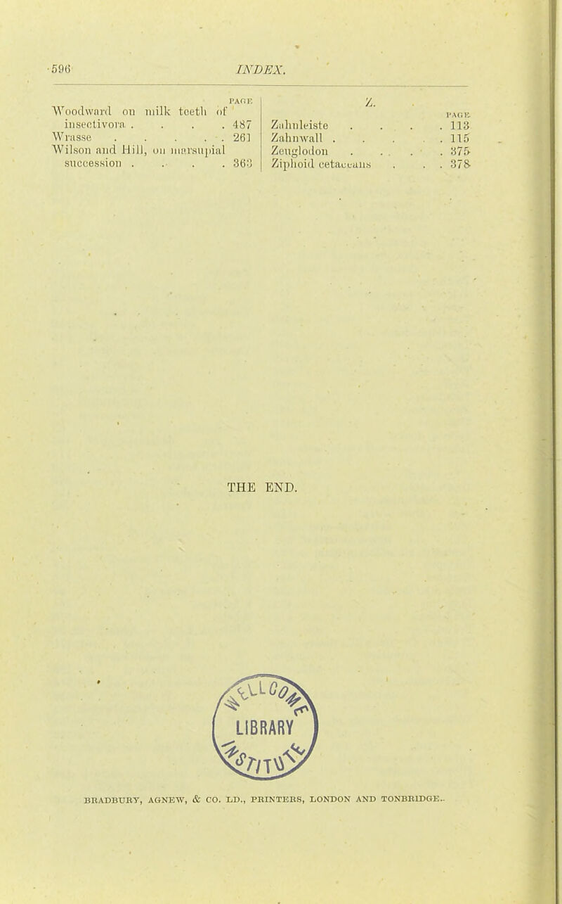 PAfiP. AVooclwai-il on milk teeth of iiisectivova .... 487 Wrasse . . . . . 261 Wil.son and Hill, on nuu’su|iial snccession .... 368 Z. I’AOll Ziilinleiste .... 113 Zahinvall ... . . 115 Zeuglodon . . . . • . 375 Ziplioid cetacL-aii.s . . . 373 THE END. BBADBUBy, AGNEW, & CO. LD., PKINTEBS, LONDON AND TONBBIDGE..