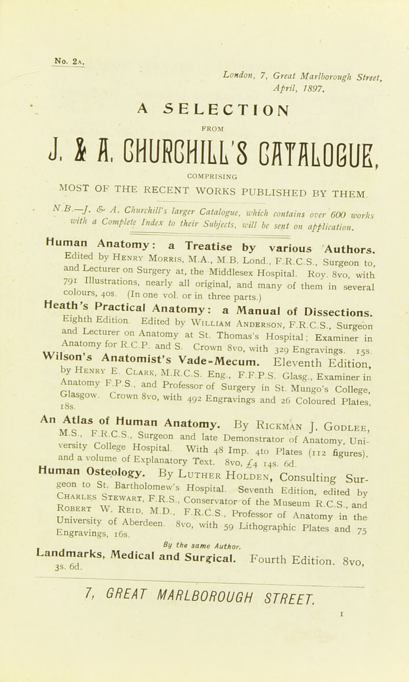 April, 1897. A SELECTION FROM J. 11 GHURGHILL'8 GUTHLOGUE, MOST OF THE RECENT WORKS PUBLISHED BY THEM. ^ ^ ChurchiWs larger Catalogue, which contains over 600 works mth a Complete Index to their Subjects, will be sent on application. Human Anatomy: a Treatise by various Authors. Edited by Henrv Morris, M.A.. M B. Lond., F.R.C.S., Surgeon to, and Lecturer on Surgery at, the Middlesex Hospital. Roy. 8vo. with 791 Illustrations, nearly all original, and many of them in several colours, 40s. (In one vol. or in three parts.) W Anatomy: a Manual of Dissections. ighth Edition. Edited by William Anderson. F R C q COMPRISING Robert W. Reid, M.D., F.R.C S University of Aberdeen. 8vo. with Conservator of the Museum R.C.S., and F.R.C.S., Professor of Anatomy in the ro, with 59 Lithographic Plates and 75 Engravings, i6s. Landmarks, Medical and Surgical. Fourth Edition. 8vo, By the same Author.