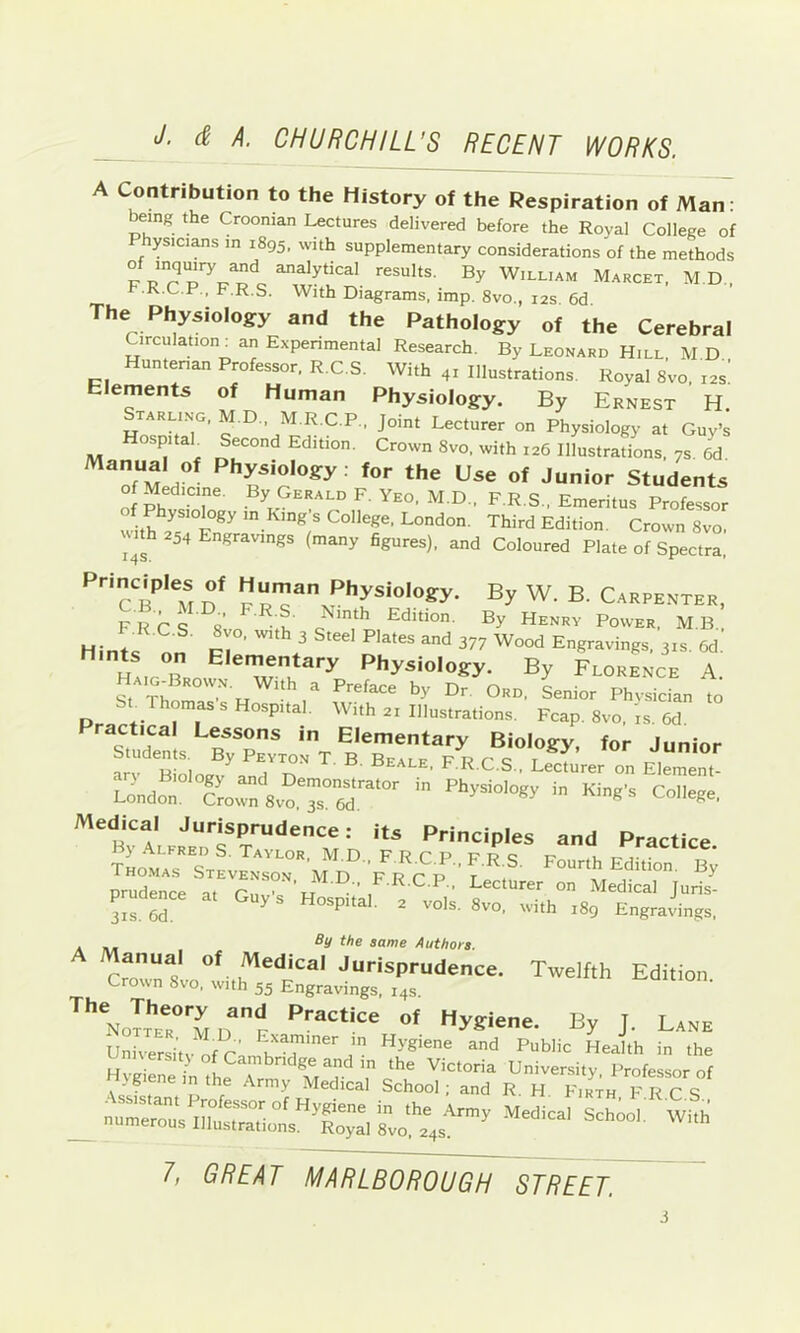 A Contribution to the History of the Respiration of Man: ^ing the Croonian Lectures delivered before the Royal College of Physicians in 1895. with supplementary considerations of the methods of inquiry and analytical results. By William Marcet, M.D.. F.R.C.P., F.R.S. With Diagrams, imp. 8vo., 12s 6d The Physiology and the Pathology of the Cerebral Circulation^ an Experimental Research. By Leonard Hill. M D Hunterian Professor. R.C.S. With 41 Illustrations. Royal 8vo, 12s: Elements of Human Physiology. By Ernest H. tarling. M.D.. M.R.C.P.. Joint Lecturer on Physiology at Guy’s Hospitab Second Edition. Crown 8vo. with 126 Illustrations, 7s 6d Physiology: for the Use of Junior Students 0 Medicine. By Gerald F. Yeo. M.D., F.R.S., Emeritus Professor with 'n King's College, London. Third Edition. Crown 8vo. 1 Uh 254 Engravings (many figures), and Coloured Plate of Spectra, Principles of Human Physiology. By W. B. Carpenter, FR Cq s’ • u' Edition. By Henry Power, M.B , Hintf ^ 377 Wood Engravings. 31s. 6d. Haig”broi Physiology. By Florence A. St Thor H Senior Phvsician to SL Thomas s Hospital. With 21 Illustrations. Fcap. 8vo, is. 6d. ractical Lessons in Elementary Biology, for Junior Students. By Peyton T. B. Beale, F.R.C.S., Leciurer on EleiTent Lidor''’go:f8vo.Ts°r°'' Medical Jurisprudence: its Principles and Practice By Alfred S. Taylor, M.D. FRCPPrc r Thomas Stevenson MD FRrp t ourth Edition. By prudence at ^ ' lecturer on Medical Juris- izs Td ^ ''°'®-8''o, with 189 Engravings, . - the same Authors. Manual of Medical Jurisprudence. Twelfth Edition Crown 8vo, with 55 Engravings, 14s D I'y J- Lane Universi’tv of r' Hygiene and Public Health in the Hy je„e T™ sSooTTn? p'^c's ' _ nurerTus to‘,r4s^' 1, GREAT MARLBOROUGH STREET 5