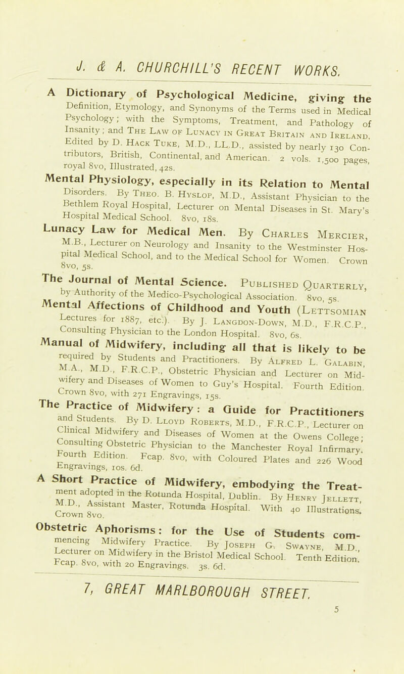 A Dictionary of Psychological Medicine, giving the Definition, Etymology, and Synonyms of the Terms used in Medical Psychology; with the Symptoms, Treatment, and Pathology of Insanity; and The Law of Lunacy in Great Britain and Ireland Edited by D. Hack Tuke, M.D., LL.D., assisted by nearly 130 Con- tnbutors, Bntish, Continental, and American. 2 vols. i soo pages royal 8vo, Illustrated, 42s. ^ ^ ’ Mental Physiology, especially in its Relation to Mental Disorders^ By Theo. B. Hvslop, M.D., Assistant Physician to the Bethlem Royal Hospital, Lecturer on Mental Diseases in St Mary’s Hospital Medical School. 8vo, i8s. Lunacy Law for Medical Men. By Charles Mercier, M.B. Lecturer on Neurology and Insanity to the Westminster Hos- pital Medical School, and to the Medical School for Women. Crown OVO, 5s. The Journal of Mental Science. Published Quarterly y Authonty of the Medico-Psychological Association. 8vo, ss. ental Affections of Childhood and Youth (Lettsomian Lectures for 1887, etc.). By J. Langdon-Down, M.D., F.R C P Consulting Physician to the London Hospital. 8vo, 6s. Manual of Midwifery, including all that is likely to be Students and Practitioners. By Alfred L. Galabin ■. D., F.R.C.P., Obstetric Physician and Lecturer on Mid- wifery and Diseases of Women to Guy’s Hospital. Fourth Edition. Crown 8vo, with 271 Engravings, 15s. The Practice of Midwifery : a Guide for Practitioners and Students. By D. Lloyd Roberts, M.D., F.R.C.P., Lecturer on Clinical Midwifery and Diseases of Women at the Owens College • Consulting Obstetnc Physician to the Manchester Royal Infirmary’ hourth Edition. Fcap. 8vo, with Coloured Plates and 226 Wood Engravings, los. 6d. A Short Practice of Midwifery, embodying the Treat- ment adopted in the Rotunda Hospital, Dublin. By Henry Jellett Cr^n 8vr*^^ ^^ter. Rotunda Hospital. With 40 Illustrations! Obstetric Aphorisms: for the Use of Students com- mencing Midwifery Practice. By Joseph G. Swayne, M D ecturer on Midwifery in the Bristol Medical School. Tenth Edition! Fcap. 8vo, with 20 Engravings. 3s. 6d. 1, GREAT MARLBOROUGH STREET.