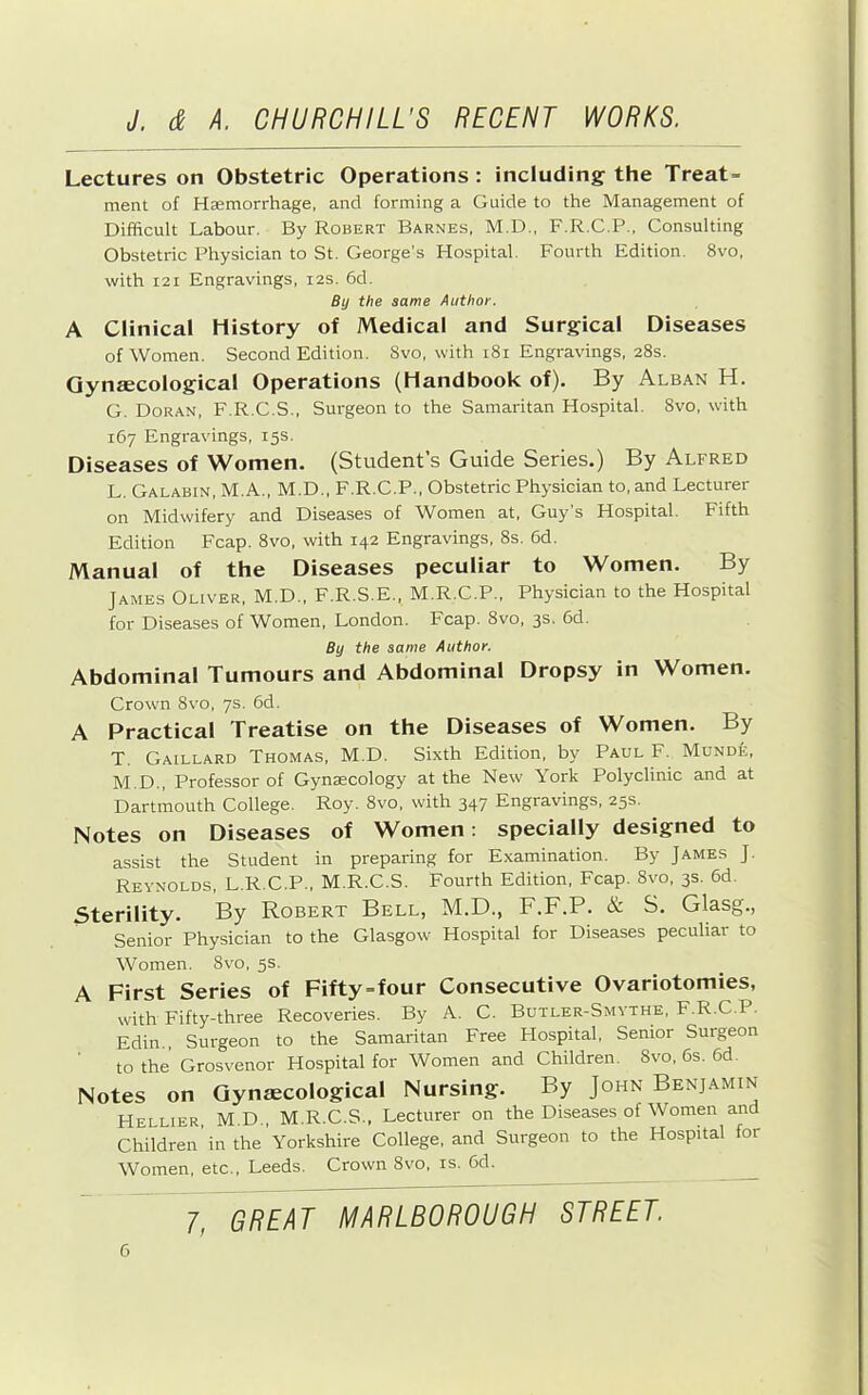Lectures on Obstetric Operations : including the Treats ment of Haemorrhage, and forming a Guide to the Management of Difficult Labour. By Robert Barnes, M.D., F.R.C.P., Consulting Obstetric Physician to St. George’s Hospital. Fourth Edition. 8vo, with I2I Engravings, 12s. 6d. By the same Author. A Clinical History of Medical and Surgical Diseases of Women. Second Edition. Svo, with 181 Engravings, 28s. Gynaecological Operations (Handbook of). By Alban H. G. Doran, F.R.C.S., Surgeon to the Samaritan Hospital. 8vo, with 167 Engravings, 15s. Diseases of Women. (Student’s Guide Series.) By Alfred L. Galabin, M.A., M.D., F.R.C.P., Obstetric Physician to, and Lecturer on Midwifery and Diseases of Women at, Guy’s Hospital. Fifth Edition Fcap. Svo, with 142 Engravings, 8s. 6d. Manual of the Diseases peculiar to Women. By James Oliver, M.D., F.R.S.E., M.R.C.P., Physician to the Hospital for Diseases of Women, London. Fcap. Svo, 3s. 6d. By the same Author. Abdominal Tumours and Abdominal Dropsy in Women. Crown Svo, 7s. 6d. A Practical Treatise on the Diseases of Women. By T. Gaillard Thomas, M.D. Sixth Edition, by Paul F. Munde, M. D., Professor of Gynaecology at the New York Polyclinic and at Dartmouth College. Roy. Svo, with 347 Engravings, 25s. Notes on Diseases of Women; specially designed to assist the Student in preparing for Examination. By James J. Reynolds, L.R.C.P., M.R.C.S. Fourth Edition, Fcap. Svo, 3s. 6d. Sterility. By Robert Bell, M.D., F.F.P. & S. Glasg., Senior Physician to the Glasgow Hospital for Diseases peculiar to Women. Svo, 5s. A First Series of Fifty=four Consecutive Ovariotomies, with Fifty-three Recoveries. By A. C. Butler-Smvthe, F.R.C.P. Edin., Surgeon to the Samaritan Free Flospital, Senior Surgeon to the Grosvenor Hospital for Women and Children. Svo, 6s. 6d. Notes on Gynaecological Nursing. By John Benjamin Hellier M.D., M.R.C.S., Lecturer on the Diseases of Women and Children’in the ’ Yorkshire College, and Surgeon to the Hospital for Women, etc., Leeds. Crown Svo, is. 6d. 7, GREAT MARLBOROUGH STREET.