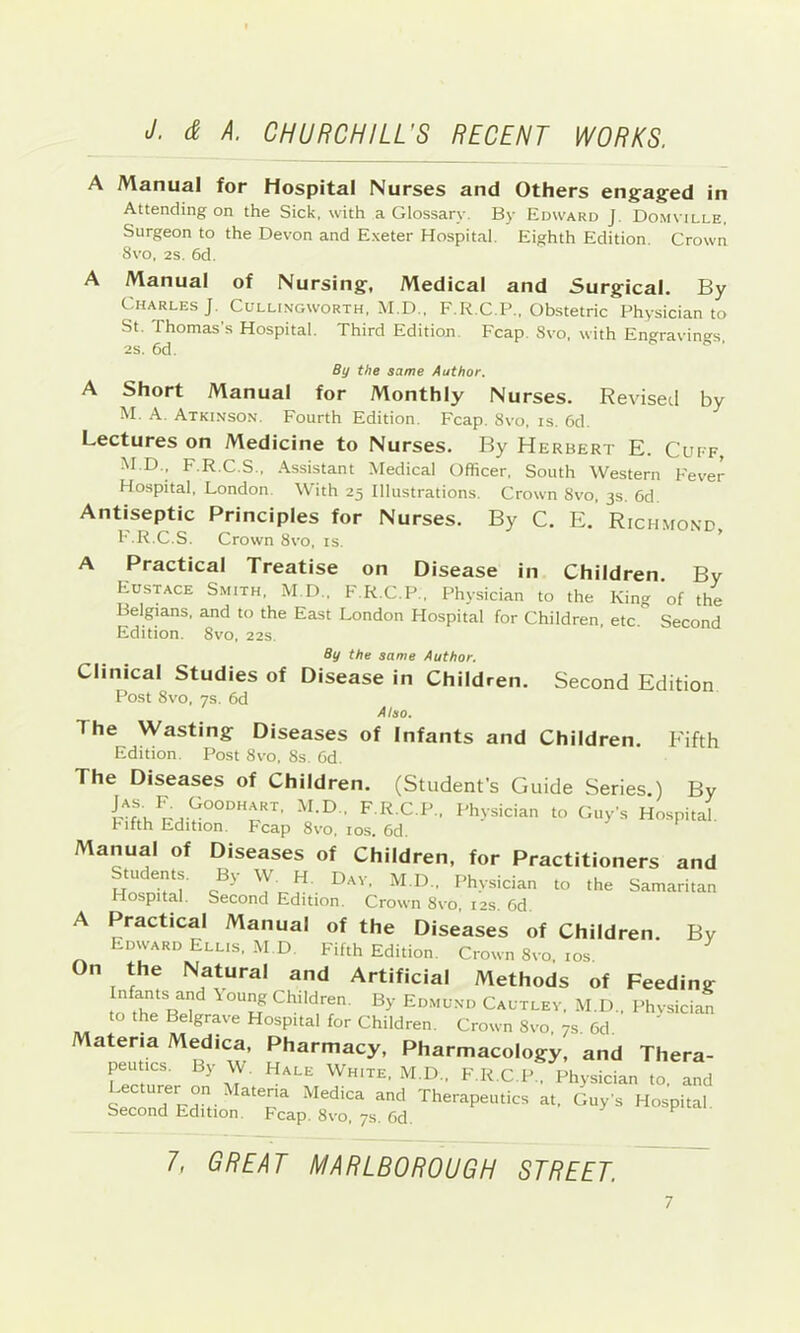 A Manual for Hospital Nurses and Others engaged in Attending on the Sick, with a Glossary. By Edward J. Domville, Surgeon to the Devon and Exeter Hospital. Eighth Edition. Crown 8vo, 2s. 6d. A Manual of Nursing, Medical and Surgical. By Charles J. Cullingworth, M.D., F.R.C.P., Obstetric Physician to St. Thomas’s Hospital. Third Edition. Fcap. 8vo, with En<^ravings 2S. 6d. r. ■. By the same Author. A Short Manual for Monthly Nurses. Revised by M. A. Atkinson. Fourth Edition. Fcap, 8vo, is. 6d. Lectures on Medicine to Nurses. By Herbert E. Cuff, M.D., F.R.C.S., Assistant Medical Officer, South Western Fever Hospital, London. With 25 Illustrations. Crown 8vo, 3s. 6d. Antiseptic Principles for Nurses. By C. E. Richmond F.R.C.S. Crown 8vo, is. ’ A Practical Treatise on Disease in Children. By Eustace Smith, M.D., F.R.C.P , Physician to the King of the Belgians, and to the East London Hospital for Children, etc. Second Edition. 8vo, 22s. Second Edition Fifth By the same Author. Clinical Studies of Disease in Children. Post 8vo, 7S. 6d Also. The Wasting Diseases of Infants and Children. Edition Post 8vo, 8s. Od. The Diseases of Children. (Student’s Guide Series.) By I’hysician to Guy’s Hospital. hifth Edition. Fcap 8vo, los. 6d. Manual of Diseases of Children, for Practitioners and tu ents. By W H Dav, M.D.. Physician to the Samaritan Hospital. Second Edition. Crown 8vo, 12s. 6d. A Practical Manual of the Diseases of Children. By Edward Ellis, M.D Fifth Edition. Crown 8vo, los. On the Natural and Artificial Methods of Feeding oth'^e^R 1 Children. By Edmund Cautlev, M.D., Phvsician to the Belgrave Hospital for Children. Crown 8vo, 7s, 6d. Materia Medica, Pharmacy, Pharmacology, and Thera- peutics. By W. Hale White, M.D., F.R.C.P., Physician to, and stronrErc Therapeutics at. Guy’s Hospital. Second Edition. Fcap. 8vo, ys. 6d. ^ 7, GREAT MARLBOROUGH STREET.