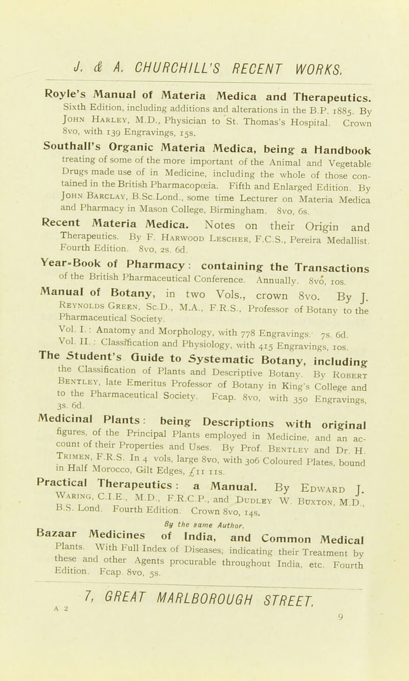 Royle’s Manual of Materia Medica and Therapeutics. Sixth Edition, including additions and alterations in the B.P. 1885. By John Harley. M.D., Physician to St. Thomas's Hospital. Crown 8vo, with 139 Engravings, 15s. Southall’s Organic Materia Medica, being a Handbook treating of some of the more important of the Animal and Vegetable Drugs made use of in Medicine, including the whole of those con- tained in the British Pharmacopoeia. Fifth and Enlarged Edition. By John Barclay, B.Sc.Lond., some time Lecturer on Materia Medica and Pharmacy in Mason College, Birmingham. 8vo, 6s. Recent Materia Medica. Notes on their Origin and Therapeutics. By F. Harwood Lescher, F.C.S., Pereira Medallist. Fourth Edition. 8vo, 2s. 6d. Year-Book of Pharmacy ; containing the Transactions of the British Pharmaceutical Conference. Annually. 8vo, los. Manual of Botany, in two Vols., crown 8vo. By J. Reynolds Green. Sc.D.. M.A., F.R.S., Professor of Botany to the Pharmaceutical Society. Vol. I.: Anatomy and Morphology, with 778 Engravings. 7s. 6d. Vol. II. : Classification and Physiology, with 415 Engravings, los. The Student’s Guide to Systematic Botany, including the Classification of Plants and Descriptive Botany. By Robert Bentley, late Emeritus Professor of Botany in King's College and to th^e Pharmaceutical Society. Fcap. 8vo, with 350 Engravings. Medicinal Plants; being Descriptions with original figures, of the Principal Plants employed in Medicine, and an ac- count of their Properties and Uses. By Prof. Bentley and Dr. H ^ ^ 306 Coloured Plates, bound in Half Morocco, Gilt Edges, /ii us. Practical Therapeutics : a Manual. By Edward J Waring, C.I.E.. M.D., F.R.C.P.. and Dudley W. Buxton, M.D.' B.S. Lond. fourth Edition. Crown 8vo, 14s. By the same Author. Bazaar Medicines of India, and Common Medical lants. With Full Index of Diseases, indicating their Treatment by these and other Agents procurable throughout India, etc. Fourth Edition. Fcap. 8vo, 5s. 1, GREAT MARLBOROUGH STREET.