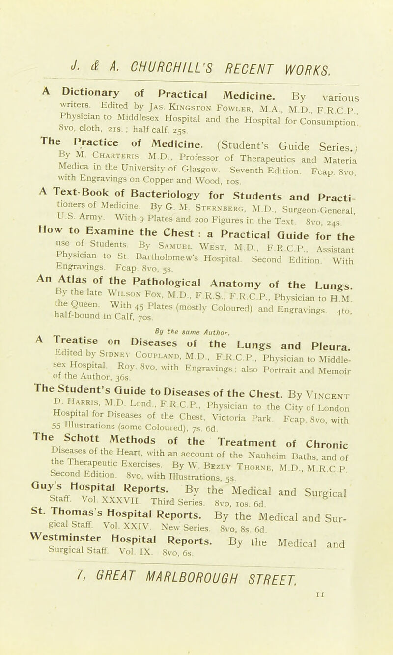 A Dictionary of Practical Medicine. By \arious writers. Edited by Jas. Kingston Fowler, M.A., M.D., F.R.C.P Physician to Middlese.x Hospital and the Hospital for Consumption 8vo, cloth, 2IS. : half calf. 25s. The Practice of Medicine. (Student’s Guide Series.; By M. Charteris, M.D., Professor of Therapeutics and Materia . edica in the University of Glasgow. Seventh Edition. Fcap 8vo with Engravings on Copper and Wood, ros. A Text-Book of Bacteriology for Students and Practi- tioners of Medicine ByG.M. Sternberg, M.l)., Surgeon-General. U.b. Army. With 9 Plates and 200 Figures in the Te.\t. 8vo, 24s How to Examine the Chest : a Practical Guide for the use of Students. By Sa.muel West, M.D., F.R.C.P,, Assistant 1 hysician to St Bartholomews Hospital. Second Edition With Engravings. Fcap. 8vo, 5s. An Atlas of the Pathological Anatomy of the Lungs. By the late Wilson Fo.x, M.D.. F.R.S., F.R.C.P., Phvsiciaii to H.M he QueeiL With 45 Plates (mostly Coloured) and Engravings. 4to half-bound in Calf. 70s. ^ By the same Autho.'. A Treatise on Diseases of the Lungs and Pleura. Edited by Sidney Coupland, M.D., F R C P., Physician to Middle- se.x Hospital. Roy. 8vo. with Engravings; also Portrait and Memoir ot the Author, 36s. The Student’s Guide to Diseases of the Chest. By \ incent D. Harris, M.D. Bond., F.R.C.P., Physician to the City of London Hospital for Diseases of the Chest. Victoria Park. Fcap. Svo, with 55 Bhistrations (some Coloured), 7s. Cd. The Schott Methods of the Treatment of Chronic _ iseases of the Heart, with an account of the Nauheim Baths, and of the Therapeutic E.xercises. By W. Bezly Thorne. M.D.. M.R.C.P. Second Edition. 8vo, with Illustrations, 5s. By the Medical and Surgical Stafl. Vol. XXXVH. Third Series. Svo, los. 6d. St. Thomas’s Hospital Reports. By the Medical and Sur- gical Staff. Vol. XXIV. New Series. Svo. 8s. 6d. Westminster Hospital Reports. By the Medical and Surgical Staff Vol. IX Svo, 6s.