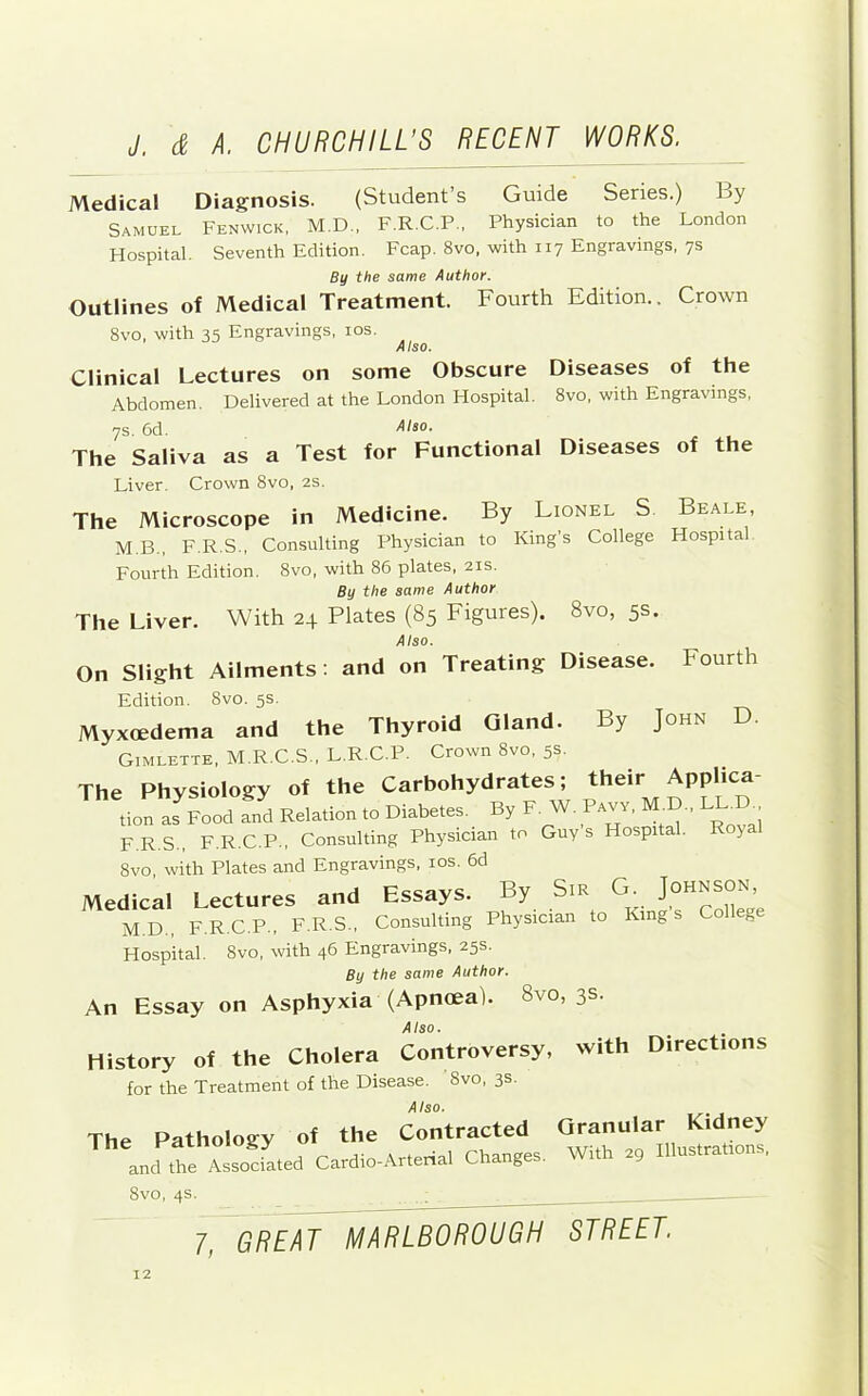 Medical Diagnosis. (Student’s Guide Series.) By Samuel Fenwick, M.D., F.R.C.P., Physician to the London Hospital. Seventh Edition. Fcap. 8vo, with 117 Engravings, 7s By the same Author. Outlines of Medical Treatment. Fourth Edition.. Crown 8vo, with 35 Engravings, los. Also. Clinical Lectures on some Obscure Diseases of the Abdomen. Delivered at the London Hospital. 8vo, with Engravings, 7s. 6d. Also. ^ The Saliva as a Test for Functional Diseases of the Fourth D. Liver. Crown 8vo, 2S. The Microscope in Medicine. By Lionel S Beale, M.B., F.R.S., Consulting Physician to King's College Hospital. Fourth Edition. 8vo, with 86 plates, 21s. By the same Author The Liver. With 24 Plates (85 Figures). 8vo, 5s. Also. On Slight Ailments: and on Treating Disease. Edition. 8vo. 5s. Myxoedema and the Thyroid Gland. By John Gimlette, M.R.C.S., L.R.C.P. Crown 8vo, 5s. The Physiology of the Carbohydrates; ^heir Applica- tion as Food and Relation to Diabetes. By F. W. Pavy, M.D., L ^ F.R.S., F.R.C.P., Consulting Physician to Guys Hospital. Royal 8vo with Plates and Engravings, los. 6d Medical Lectures and Essays. By Sis G. M.D., F.R.C.P., F.R.S., Consulting Physician to Kings College Hospital. 8vo, with 46 Engravings, 25s. By the same Author. An Essay on Asphyxia (Apnoea). 8vo, 3s. Also. History of the Cholera Controversy, for the Treatment of the Disease. 8vo, 3s. Also. The Pathology of the Contracted and the Associated Cardio-Artenal Changes. with Directions Granular Kidney With 29 Illustrations, 8vo, 4s.