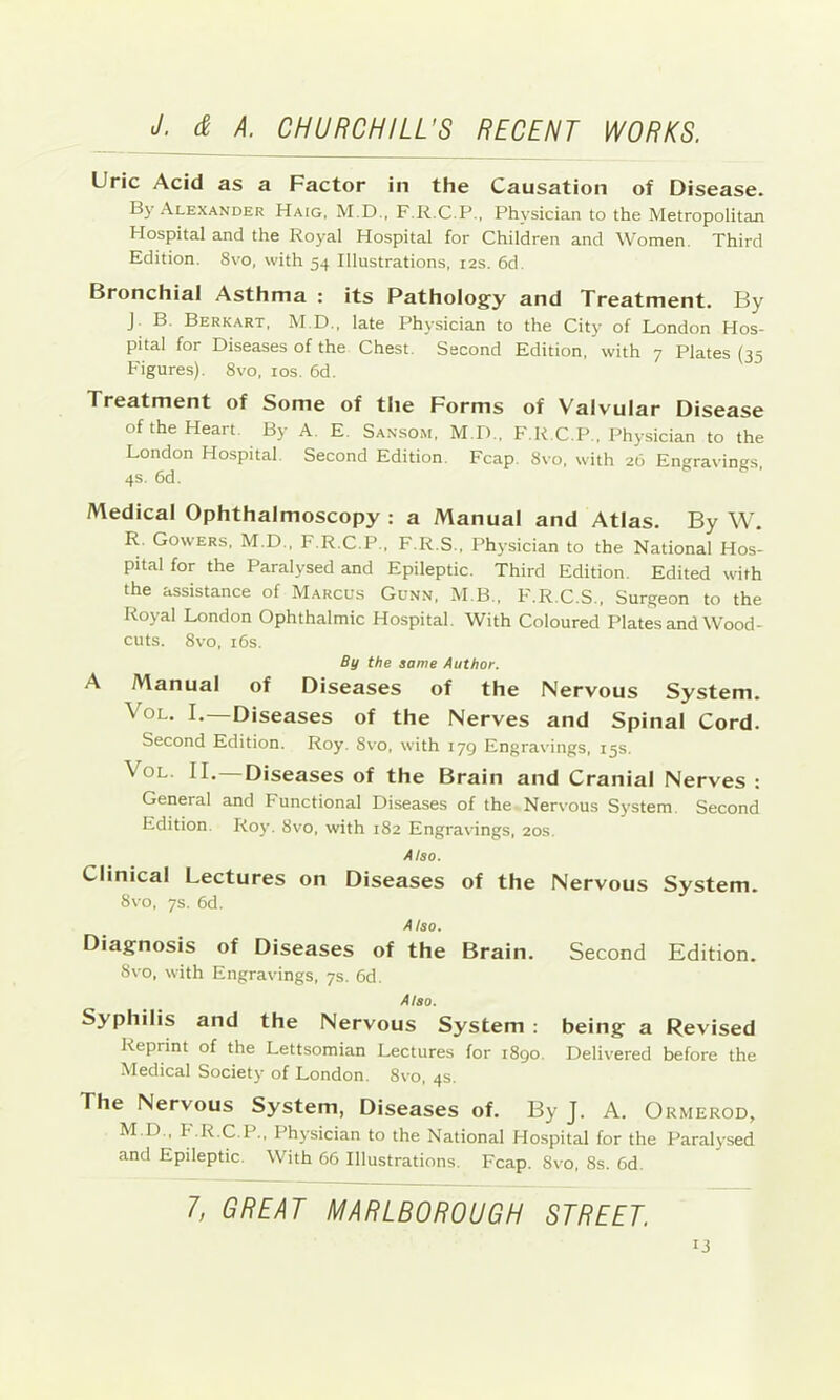 Uric Acid as a Factor in the Causation of Disease. By Alexander Haig, M.D., F.K.C.P., Physician to the Metropolitan Hospital and the Royal Hospital for Children and Women. Third Edition. 8vo, with 54 Illustrations, 12s. 6d Bronchial Asthma : its Pathology and Treatment. By J. B. Berkart, M.D., late Physician to the City of London Hos- pital for Diseases of the Chest. Second Edition, with 7 Plates (35 Figures). 8vo, 10s. 6d. Treatment of Some of the Forms of Valvular Disease of the Heart By A. E. Sansom, M.D., F.K.C.P., Physician to the London Hospital Second Edition. Fcap. 8vo, with 26 Engravings, 4s. 6d. Medical Ophthalmoscopy : a Manual and Atlas. By W. R. Gowers, M.D., F.R.C.P., F.R.S., Physician to the National Hos- pital for the Paralysed and Epileptic. Third Edition. Edited with the assistance of Marcus Gunn, M B., F.R.C.S., Surgeon to the Royal London Ophthalmic Hospital. With Coloured Plates and Wood- cuts. 8vo, i6s. By the same Author. A Manual of Diseases of the Nervous System. VoL. I.—Diseases of the Nerves and Spinal Cord. Second Kdition. Roy. 8vo, with 179 Engravings, 15s. VoL. II.—Diseases of the Brain and Cranial Nerves : General and Functional Diseases of the Nervous System. Second Edition. Roy. 8vo, with 182 Engravings, 20s. Also. Clinical Lectures on Diseases of the Nervous System. 8vo, 7s. 6d. Also. Diagnosis of Diseases of the Brain. Second Edition. 8vo, with Engravings, 7s. 6d. Also. Syphilis and the Nervous System : being a Revised Reprint of the Lettsomian Lectures for 1890. Delivered before the Medical Society of London. 8vo, 4s. The Nervous System, Diseases of. By J. A. Ormerod, M.D., F.R.C.P., Physician to the National Hospital for the Paralysed and Epileptic. With 66 Illustrations. Fcap. 8vo, 8s. 6d. T, GREAT MARLBOROUGH STREET.