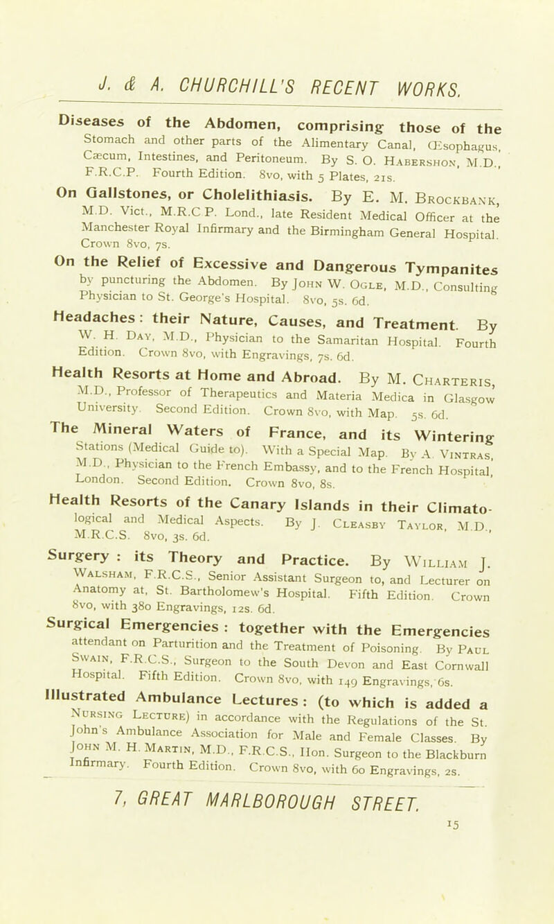 Diseases of the Abdomen, comprising those of the Stomach and other parts of the Alimentary Canal, OCsophagus, C®cum, Intestines, and Peritoneum. By S. O. Habershon, M.D., F.R.C.P. Fourth Edition. 8vo, with 5 Plates, 21s. On Gallstones, or Cholelithiasis. By E. M. Brockbank, M.D. Vict., M.R.C P. Lond., late Resident Medical Officer at the Manchester Royal Infirmary and the Birmingham General Hospital. Crown 8vo, ys. On the Relief of Excessive and Dangerous Tympanites by puncturing the Abdomen. By John W. Ogle, M.D., Consulting Physician to St. George’s Hospital. 8vo, 5s. 6d. Headaches: their Nature, Causes, and Treatment. By W. H. Day, M.D., Physician to the Samaritan Hospital. Fourth Edition. Crown 8vo, with Engravings, ys. 6d. Health Resorts at Home and Abroad. By M. Charteris, M.D., Professor of Therapeutics and Materia Medica in Glasgow’ University. Second Edition. Crown 8vo, with Map. 5s. Cd The Mineral Waters of France, and its Wintering Stations (Medical Guide to). With a Special Map. By A Vintras, M.D., Physician to the French Embassy, and to the French Hospital' London. Second Edition. Crown 8vo, 8s. Health Resorts of the Canary Islands in their Climato- logical and Medical Aspects. By j. Cleasbv Taylor, M.D. M.R.C.S. 8vo, 3s. 6d. ’ Surgery : its Theory and Practice. By Willia.m J. Walsham, F.R.C.S., Senior Assistant Surgeon to, and Lecturer on Anatomy at, St. Bartholomew’s Hospital. Fifth Edition. Crown 8vo, with 380 Engravings, 12s. 6d. Surgical Emergencies : together with the Emergencies attendant on Parturition and the Treatment of Poisoning. By Paul Swain, F.R.C.S., Surgeon to the South Devon and East Cornwall Hospital. Fifth Edition. Crown 8vo, with 149 Engravings, 6s. Illustrated Ambulance Lectures; (to which is added a Nursing Lecture) in accordance with the Regulations of the St. Johns Ambulance Association for Male and Female Classes. By John M. H. Martin, M.D., F.R.C.S., Hon. Surgeon to the Blackburn Infirmary. Fourth Edition. Crown 8vo, with 60 Engravings, 2S. 7, GREAT MARLBOROUGH STREET.