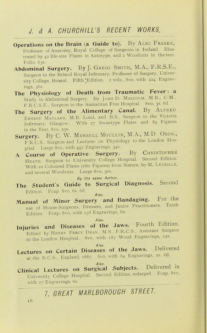 Operations on the Brain (a Guide to). By Alec Fraser, Professor of Anatomy, Royal College of Surgeons in Ireland. Illus- trated by 42 life-size Plates in Autotype, and 2 Woodcuts in the text. Folio, 63s. Abdominal Surgery. ByJ. Greig Smith, M.A., F.R.S.E., Surgeon to the Bristol Royal Infirmary, Professor of Surgery, Univer- sity College, Bristol. Fifth ^Edition. 2 vols., 8vo, with 224 Engrav- ings, 36s. The Physiology of Death from Traumatic Fever: a Study in Abdominal Surgery. By John U. Malcolm, M.B., C.M., F.R.C.S.E., Surgeon to the Samaritan Free Hospital. 8vo, 3s. 6d. The Surgery of the Alimentary Canal. By Alfred Ernest Maylard, M.B. Bond, and B.S., Surgeon to the Victoria Infirmary, Glasgow. With 27 Swantype Plates and 89 Figures in the Text, 8vo, 25s. Surgery. By C. W. Mansell Moullin, M.A., M.D. Oxon., F.R.C.S., Surgeon and Lecturer on Physiology to the London Hos- pital. Large 8vo, with 497 Engravings, 34s. A Course of Operative Surgery. By Christopher Heath, Surgeon to University College Hospital. Second Edition, With 20 Coloured Plates (180 Figures) from Nature, byM. LtvEiLLfe, and several Woodcuts. Large 8vo, 30s. By the same Author. The Student’s Guide to Surgical Diagnosis. Second Edition. Fcap. 8vo, 6s. 6d. Also. Manual of Minor Surgery and Bandaging. For the use of House-Surgeons, Dressers, and Junior Practitioners. Tenth Edition. Fcap. 8vo, with 158 Engravings, 6s. Also. Injuries and Diseases of the Jaws. Fourth Edition. Edited by Henry Percy Dean, M.S., F.R.C.S., Assistant Surgeon to the London Hospital. 8vo, with 187 Wood Engravings, 14s. Also. Lectures on Certain Diseases of the Jaws. Delivered at the R.C.S., England, 1887. 8vo, with 64 Engravings, 2S. 6d. Also. Clinical Lectures on Surgical Univ'ersity College Hospital. Second with 27 Engravings, 6s, Subjects. Delivered in Edition, enlarged. Fcap. 8vo, 7, GREAT MARLBOROUGH STREET.