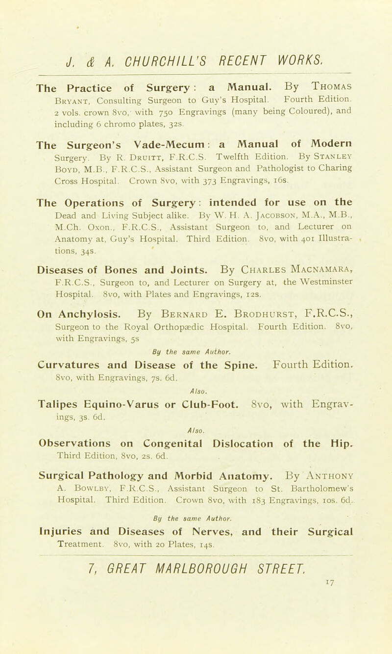 The Practice of Surgery : a Manual. By Thomas Bryant, Consulting Surgeon to Guy's Hospital. Fourth Edition. 2 vols. crown 8vo, with 750 Engravings (many being Coloured), and including 6 chromo plates, 32s The Surgeon’s Vade-Mecum: a Manual of Modern Surgery. By R. Druitt, F.R.C.S. Twelfth Edition. By Stanley Boyd, M.B., F.R.C.S., Assistant Surgeon and Pathologist to Charing Cross Hospital. Crown 8vo, with 373 Engravings. i6s. The Operations of Surgery: intended for use on the Dead and Living Subject alike. By W. H A. Jacobson, M.A., M B., M.Ch. Oxon., F.R.C.S., Assistant Surgeon to, and Lecturer on Anatomy at, Guy’s Hospital. Third Edition. 8vo, with 401 Illustra- . tions, 34s. Diseases of Bones and Joints. By Charles Macnamara, F.R.C.S., Surgeon to, and Lecturer on Surgery at, the Westminster Hospital. 8vo, with Plates and Engravings, 12s. On Anchylosis. By Bernard E. Brodhurst, F.R.C.S., Surgeon to the Royal Orthopaedic Hospital. P'ourth Edition. 8vo, with Engravings, 5s By the same Author. Curvatures and Disease of the Spine. Fourth Edition. 8vo, with Engravings, 7s. 6d. Also. Talipes Equino-Varus or Club-Foot. 8vo, with Engrav- ings, 3s. 6d. Also. Observations on Congenital Dislocation of the Hip. Third Edition, 8vo, 2S. 6d. Surgical Pathology and Morbid Anatomy. By Anthony A. Bowlby, F.R.C.S., Assistant Surgeon to St. Bartholomew's Hospital. Third Edition. Crown 8vo, with 183 Engravings, los. 6d, By the same Author. Injuries and Diseases of Nerves, and their Surgical Treatment. 8vo, with 20 Plates, 14s. 7, GREAT MARLBOROUGH STREET.