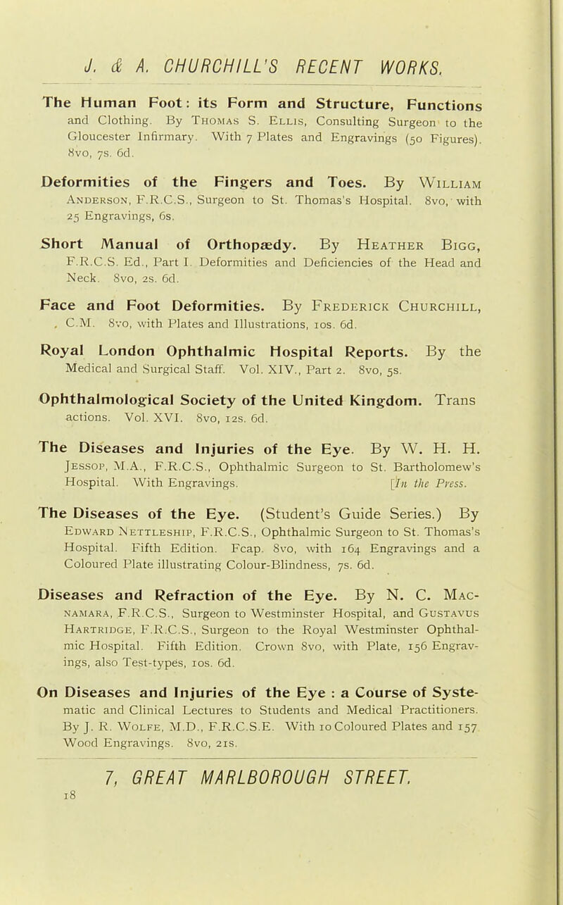 The Human Foot: its Form and Structure, Functions and Clothing. By Thomas S. Ellis, Consulting Surgeon to the Gloucester Infirmary. With 7 Plates and Engravings (50 Figures). 8VO, 7s. 6d. Deformities of the Fingers and Toes. By William Anderson, F.R.C.S., Surgeon to St. Thomas’s Hospital. 8vo, with 25 Engravings, 6s. Short Manual of Orthopaedy. By Heather Bigg, F.R.C.S. Ed., Part I. Deformities and Deficiencies of the Head and Neck. Svo, 2S. 6d. Face and Foot Deformities. By Frederick Churchill, , C.M. Svo, with Plates and Illustrations, los. 6d. Royal London Ophthalmic Hospital Reports. By the Medical and Surgical Staff. Vol. XIV., Part 2. Svo, 5s. Ophthalmological Society of the United Kingdom. Trans actions. Vol. XVI. Svo, 12s. 6d. The Diseases and Injuries of the Eye. By W. H. H. JES.SOP, M.A., F.R.C.S., Ophthalmic Surgeon to St. Bartholomew’s Hospital. With Engravings. [‘in the Press. The Diseases of the Eye. (Student’s Guide Series.) By Edward Nettleship, F.R.C.S., Ophthalmic Surgeon to St. Thomas’s Hospital. Fifth Edition. Fcap. Svo, with 164 Engravings and a Coloured Plate illustrating Colour-Blindness, 7s. 6d. Diseases and Refraction of the Eye. By N. C. Mac- NAMARA, F.R.C.S., Surgeon to Westminster Hospital, and Gust.avus Hartridge, F.R.C.S., Surgeon to the Royal Westminster Ophthal- mic Hospital. Fifth Edition. Crown Svo, with Plate, 156 Engrav- ings, also Test-types, los. 6d. On Diseases and Injuries of the Eye : a Course of Syste- matic and Clinical Lectures to Students and Medical Practitioners. By J. R. Wolfe, M.D., F.R.C.S.E. With 10Coloured Plates and 157 Wood Engravings. Svo, 21s. iS
