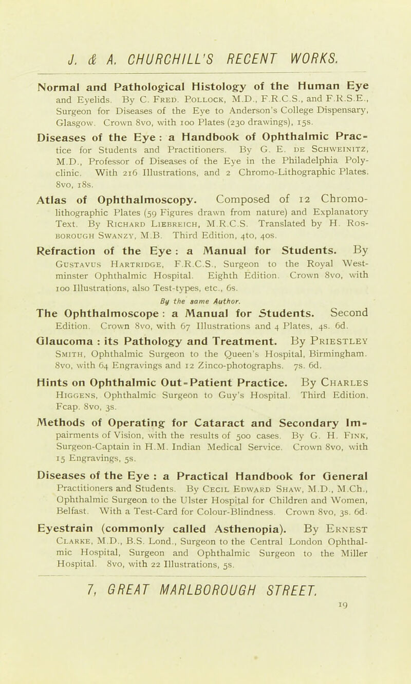 Normal and Pathological Histology of the Human Eye and Eyelids. By C. Fred. Pollock, M.D., F.R.C.S., and F.R.S.E., Surgeon for Diseases of the Eye to Anderson’s College Dispensary, Glasgow. Crown 8vo, with loo Plates (230 drawings), 15s. Diseases of the Eye : a Handbook of Ophthalmic Prac- tice for Students and Practitioners. By G. E. de Schweinitz, M.D., Professor of Diseases of the Eye in the Philadelphia Poly- clinic. With 216 Illustrations, and 2 Chromo-Lithographic Plates. 8vo, i8s. Atlas of Ophthalmoscopy. Composed of 12 Chromo- lithographic Plates (59 Figures drawn from nature) and Explanatory Text. By Richard Liebreich, M.R.C.S. Translated by H Ros- BOROUGH SwANZY, M.B. Third Edition, 4to, 40s. Refraction of the Eye : a Manual for Students. By Gustavus Hartridge, F.R.C.S., Surgeon to the Royal West- minster Ophthalmic Hospital. Eighth Edition. Crown 8vo, with 100 Illustrations, also Test-types, etc., 6s. By the same Author. The Ophthalmoscope : a Manual for Students. Second Edition. Crown 8vo, with 67 Illustrations and 4 Plates, 4s. 6d. Glaucoma : its Pathology and Treatment. By Priestley Smith, Ophthalmic Surgeon to the Queen’s Hospital, Birmingham. 8vo, with 64 Engravings and 12 Zinco-photographs. 7s. 6d. Hints on Ophthalmic Out-Patient Practice. By Charles Higgens, Ophthalmic Surgeon to Guy’s Hospital. Third Edition. Fcap. 8vo, 3s. Methods of Operating for Cataract and Secondary Im- pairments of Vision, with the results of 500 cases. By G. H. Fink, Surgeon-Captain in H.M. Indian Medical Service. Crown 8vo, with 15 Engravings, 5s. Diseases of the Eye : a Practical Handbook for General Practitioners and Students. By Cecil Edward Shaw, M.D., M.Ch., Ophthalmic Surgeon to the Ulster Hospital for Children and Women, Belfast. With a Test-Card for Colour-Blindness. Crown 8vo, 3s. 6d. Eyestrain (commonly called Asthenopia). By Ernest Clarke, M.D., B.S. Lond., Surgeon to the Central London Ophthal- mic Hospital, Surgeon and Ophthalmic Surgeon to the Miller Hospital. 8vo, with 22 Illustrations, 5s. 7, GREAT MARLBOROUGH STREET. IQ