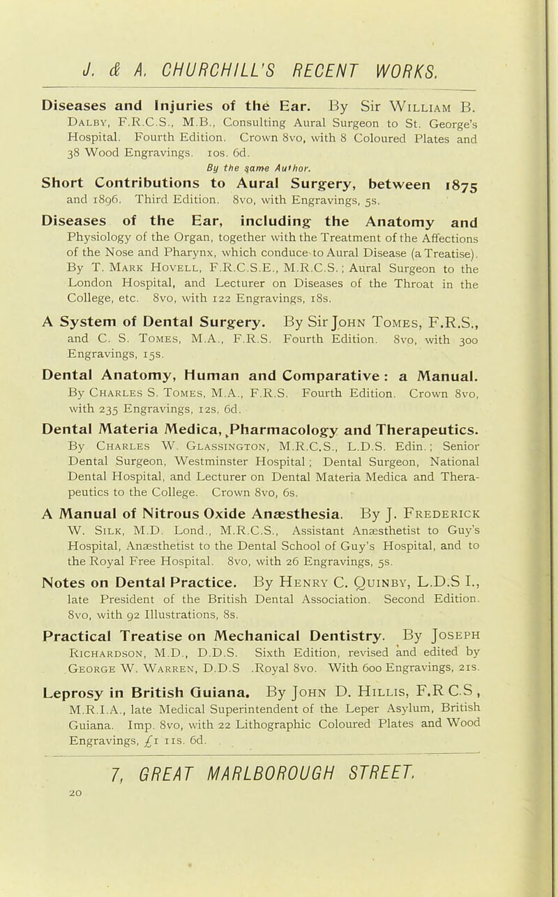 Diseases and Injuries of the Ear. By Sir William B. Dalby, F.R.C.S., M.B., Consulting Aural Surgeon to St. George’s Hospital. Fourth Edition. Crown 8vo, with 8 Coloured Plates and 38 Wood Engravings. los. 6d. By the ^ame Author. Short Contributions to Aural Surgery, between 1875 and i8g6. Third Edition. 8vo, with Engravings, 5s. Diseases of the Ear, including the Anatomy and Physiology of the Organ, together with the Treatment of the Affections of the Nose and Pharynx, which conduce-to Aural Disease (a Treatise). By T. Mark Hovell, F.R.C.S.E., M.R.C.S.; Aural Surgeon to the London Hospital, and Lecturer on Diseases of the Throat in the College, etc. 8vo, with 122 Engravings, i8s. A System of Dental Surgery. By Sir John Tomes, F.R.S., and C. S. Tomes, M.A., F.R.S. Fourth Edition. 8v'o, with 300 Engravings, 15s. Dental Anatomy, Human and Comparative : a Manual. By Charles S. Tomes, M.A., F.R.S. Fourth Edition. Crown 8vo, with 235 Engravings, 12s. 6d. Dental Materia Medica, ^Pharmacology and Therapeutics. By Charles W. Glassington, M.R.C.S., L.D.S. Edin.; Senior Dental Surgeon, Westminster Hospital; Dental Surgeon, National Dental Hospital, and Lecturer on Dental Materia Medica and Thera- peutics to the College. Crown 8vo, 6s. A Manual of Nitrous Oxide Anaesthesia. By J. Frederick W. Silk, M.D. Lond., M.R.C.S., Assistant Anaesthetist to Guy’s Hospital, Anaesthetist to the Dental School of Guy’s Hospital, and to the Royal Free Hospital. 8vo, with 26 Engravings, 5s. Notes on Dental Practice. By Henry C. Quinby, L.D.S I., late President of the British Dental Association. Second Edition. 8vo, with 92 Illustrations, 8s. Practical Treatise on Mechanical Dentistry. By Joseph Richardson, M.D., D.D.S. Sixth Edition, revised and edited by George W. Warren, D.D.S .Royal 8vo. With 600 Engravings, 21s. Leprosy in British Quiana. By John D. Hillis, F.RC.S, M.R.I.A., late Medical Superintendent of the Leper Asylum, British Guiana. Imp. 8vo, with 22 Lithographic Coloured Plates and Wood Engravings, £1 iis. 6d.