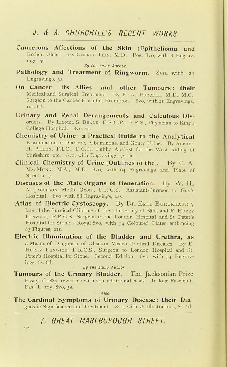 Cancerous Affections of the Skin (Epithelioma and Rodent Ulcer). By George Thin, M.D. Post 8vo, with 8 Engrav- ings, 5s. By the same Author. Pathology and Treatment of Ringworm. 8vo, with 21 Engravings, 5s. On Cancer; its Allies, and other Tumours: their Medical and Surgical Treatment. By F. A. Purcell, M.D., M.C., Surgeon to the Cancer Hospital, Brompton. 8vo, with 21 Engravings, los. 6d. Urinary and Renal Derangements and Calculous Dis- orders. By Lionel S. Beale, F.R.C.P., F.R.S., Physician to King’s College Hospital. 8vo. 5s. Chemistry of Urine: a Practical Guide to the Analytical Examination of Diabetic, Albuminous, and Gouty Urine. By Alfred H. Allen, F.I.C., F.C.S., Public Analyst for the West Riding of Yorkshire, etc. 8\'o, with Engravings, 7s. 6d. Clinical Chemistry of Urine (Outlines of the). By C. A. MacMunn, M.A., M.D. 8vo, with 64 Engravings and Plate of Spectra, gs. Diseases of the Male Organs of Generation. By W. H. A. Jacobson, M.Ch. Oxon., F.R.C.S., Assistant-Surgeon to Guy’s Hospital. 8vo, with 88 Engravings, 22s. Atlas of Electric Cystoscopy. By Dr, Emil Burckhardt, late of the Surgical Clinique of the University of Bale, and E. Hurry Fenwick, F.R.C.S., Surgeon to the London Hospital and St Peter’s Hospital for Stone. Royal 8vo, with 34 Coloured Plates, embracing 83 Figures, 21s. Electric Illumination of the Bladder and Urethra, as a Means of Diagnosis of Obscure Vesico-Urethral Diseases. By E. Hurry Fenwick, F.R.C.S., Surgeon to London Hospital and St. Peter’s Hospital for Stone. Second Edition. 8vo, with 54 Engrav- ings, 6s. 6d. By the same Author. Tumours of the Urinary Bladder. The Jacksonian Prize Essay of 1887, rewritten with 200 additional cases. In four Fasciculi. Fas. I., roy. 8vo, 5s. Also. The Cardinal Symptoms of Urinary Disease: their Dia- gnostic Significance and Treatment. 8vo, with 36 Illustrations, 8s. 6d.