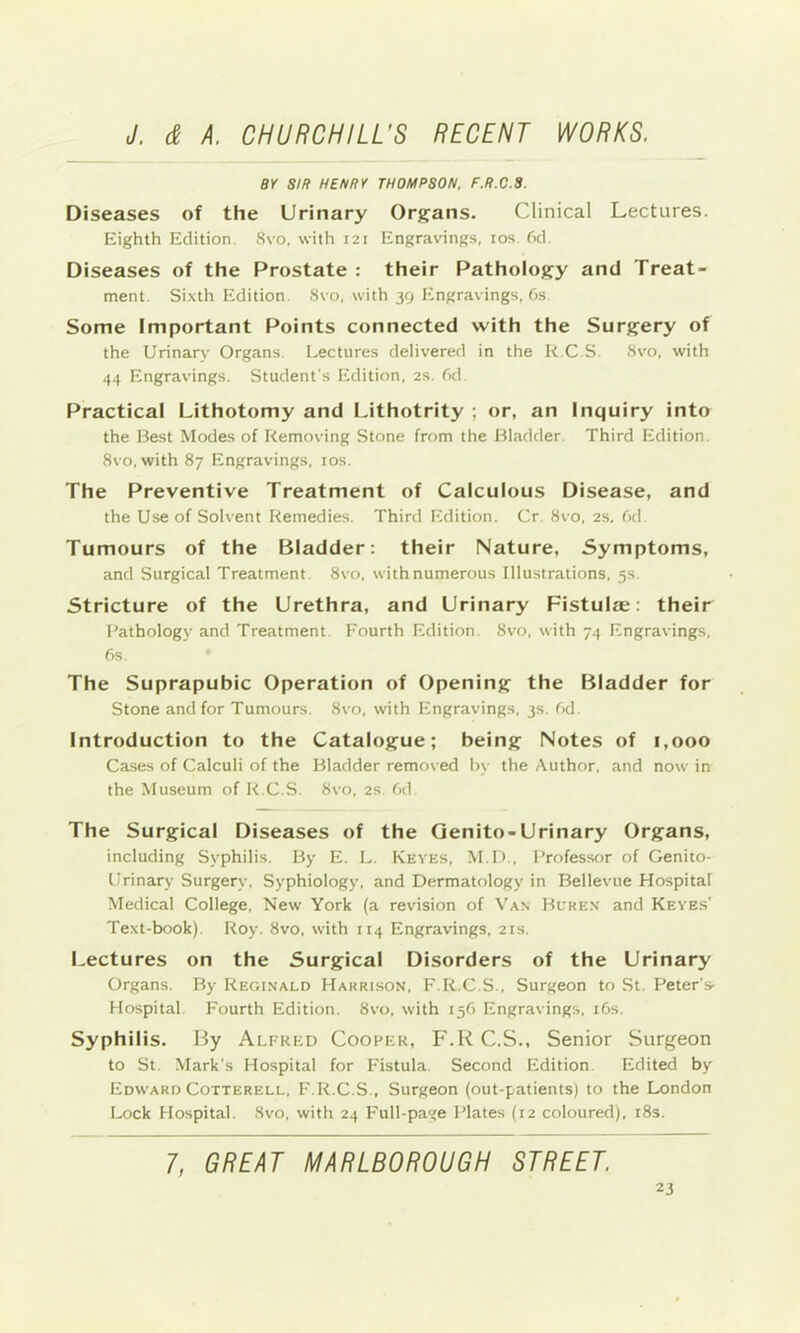 BY SIR HENRY THOMPSON. F.R.C.S. Diseases of the Urinary Orj^ans. Clinical Lectures. Eighth Edition. Svo, with 121 Engravings, los. fid. Diseases of the Prostate : their Patholog^y and Treat- ment. Sixth Edition. Svo, with 39 Engravings, fis Some Important Points connected with the Surgery of the Urinary Organs. I.ectures delivered in the R C.S. Svo, with 44 Engravings. Student's Edition, 2S. fid Practical Lithotomy and Lithotrity ; or, an Inquiry into the Best Modes of Removing Stone from the Bladder. Third Edition. Svo, with 87 Engravings, los. The Preventive Treatment of Calculous Disease, and the Use of Solvent Remedies. Third Edition. Cr. Svo, 2s, fid. Tumours of the Bladder: their Nature, Symptoms, and Surgical Treatment. Svo, withnumerous Illustrations, 5s. Stricture of the Urethra, and Urinary Fistulae: their Pathology and Treatment. Fourth Edition. Svo, with 74 Engravings, fis. The Suprapubic Operation of Opening the Bladder for Stone and for Tumours. Svo, with Engravings, 3s. fid. Introduction to the Catalogue; being Notes of 1,000 Ca.ses of Calculi of the Bladder removed hy the Author, and now in the Museum of R.C.S. Svo, 2s. fid. The Surgical Diseases of the Qenito-Urinary Organs, including Syphilis. By E. E. Keyes, M.I)., Professor of Genito- urinary Surgery, Syphiology, and Dermatology in Bellevue Hospital Medical College, New York (a revision of Van Buken and Keyes' Text-book). Roy. Svo, with 114 Engravings, 21s. Lectures on the Surgical Disorders of the Urinary Organs. By Regi.nald Harrison, F.R.C.S., Surgeon to St. Peter’s- Hospital. Fourth Edition. Svo, with 15C Engravings, i6s. Syphilis. By Alfred Cooper, F.R C.S., Senior Surgeon to St. -Mark's Hospital for F'istula. Second Edition Edited by Edward Cotterell, F.R.C.S., Surgeon (out-patients) to the London Lock Hospital. Svo, with 24 I'ull-page Plates (12 coloured). iSs. 7, GREAT MARLBOROUGH STREET.