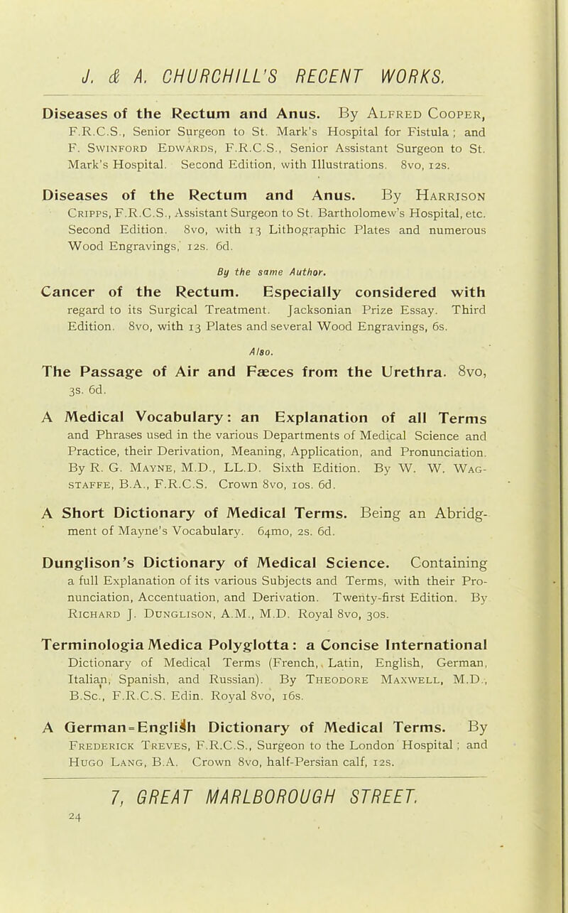 Diseases of the Rectum and Anus. By Alfred Cooper, F.R.C.S., Senior Surgeon to St, Mark’s Hospital for Fistula ; and F. SwiNFORD Edwards, F.R.C.S., Senior Assistant Surgeon to St. Mark's Hospital. Second Edition, with Illustrations. 8vo, 12s. Diseases of the Rectum and Anus. By Harrison Cripps, F.R.C.S., Assistant Surgeon to St. Bartholomew’s Hospital, etc. Second Edition. 8vo, with 13 Lithographic Plates and numerous Wood Engravings,' 12s. 6d. By the same Author. Cancer of the Rectum. Especially considered with regard to its Surgical Treatment. Jacksonian Prize Essay. Third Edition. 8vo, with 13 Plates and several Wood Engravings, 6s. Also. The Passage of Air and Faeces from the Urethra. 8vo, 3s. 6d. A Medical Vocabulary: an Explanation of all Terms and Phrases used in the various Departments of Medical Science and Practice, their Derivation, Meaning, Application, and Pronunciation. By R. G. Mayne, M.D., LL.D. Sixth Edition. By W. W. Wag- STAFFE, B.A., F.R.C.S. Crown 8vo, los. 6d. A Short Dictionary of Medical Terms. Being an Abridg- ment of Mayne’s Vocabulary. 64mo, 2s. 6d. Dunglison’s Dictionary of Medical Science. Containing a full Explanation of its various Subjects and Terms, with their Pro- nunciation, Accentuation, and Derivation. Twenty-first Edition. By Richard J. Ddnglison, A.M., M.D. Royal 8vo, 30s. Terminologia Medica Polyglotta : a Concise International Dictionary of Medical Terms (French,, Latin, English, German, Italian, Spanish, and Russian). By Theodore Maxwell, M.D., B.Sc., F.R.C.S. Edin. Royal 8vo, i6s. A German “English Dictionary of Medical Terms. By Frederick Treves, F.R.C.S., Surgeon to the London Hospital; and Hugo Lang, B.A. Crown 8vo, half-Persian calf, 12s.
