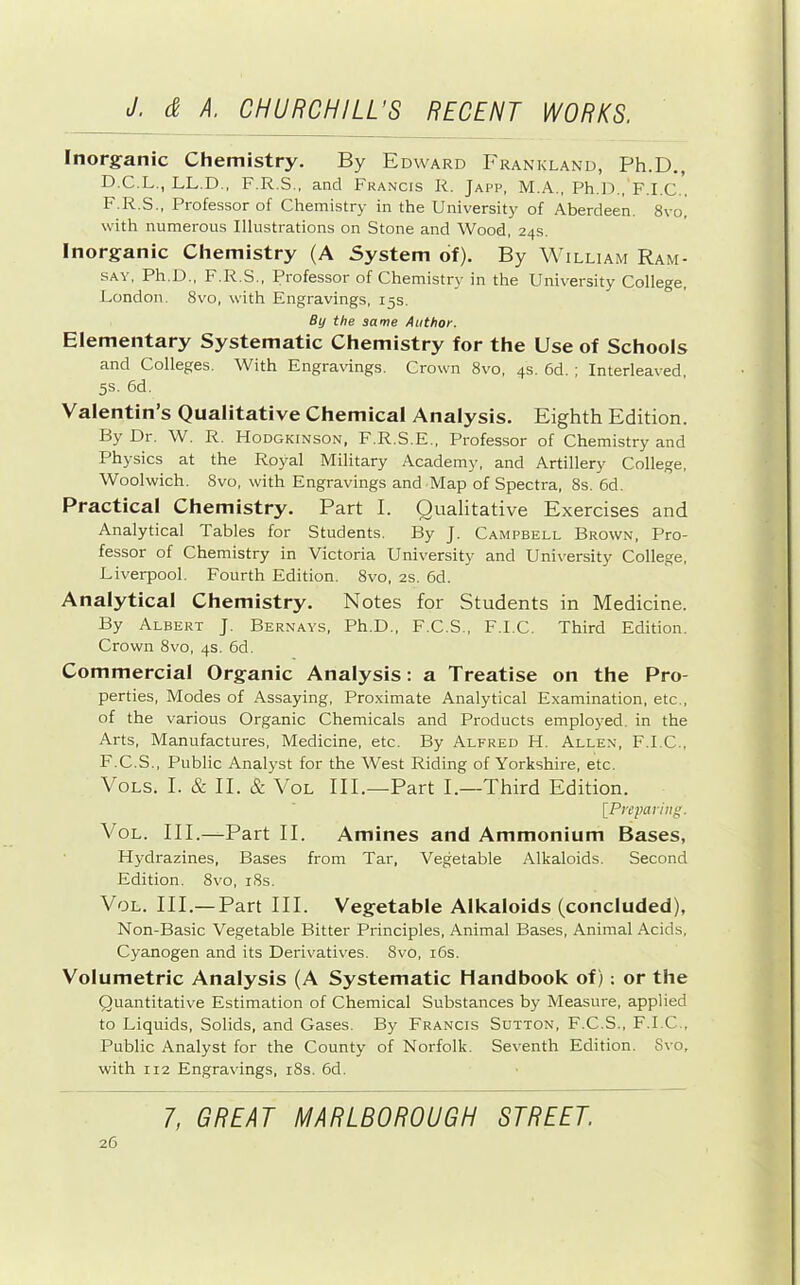 Tnorg-anic Chemistry. By Edward I'rankland, Ph.D., D.C.L., LL.D., F.R.S., and Francis R. Japp, M.A., Ph.D., F.I.C.. F.R.S., Professor of Chemistry in the University of Aberdeen. 8vo, with numerous Illustrations on Stone and Wood. 24s. Inorganic Chemistry (A System of). By William Ram- say, Ph.D., F.R.S., Professor of Chemistry in the University College, London. 8vo, with Engravings, 15s. By the same Author. Elementary Systematic Chemistry for the Use of Schools and Colleges. AVith Engravings. Crown 8vo, 4s. 6d. ; Interleaved, 5s. 6d. Valentin’s Qualitative Chemical Analysis. Eighth Edition. By Dr. W. R. FIodgkinson, F.R.S.E., Professor of Chemistry and Physics at the Royal Military Academy, and Artillery College, Woolwich. 8vo, with Engravings and Map of Spectra, 8s. 6d. Practical Chemistry. Part I. Qualitative Exercises and Analytical Tables for Students. By J. Campbell Brown, Pro- fessor of Chemistry in Victoria Univ'ersity and University College, Liverpool. Fourth Edition. 8vo, 2S. 6d. Analytical Chemistry. Notes for Students in Medicine. By Albert J. Bernays, Ph.D., F.C.S., F.I.C. Third Edition, Crown 8vo, 4s. 6d. Commercial Organic Analysis; a Treatise on the Pro- perties, Modes of Assaying, Pro.ximate Analytical Examination, etc., of the various Organic Chemicals and Products employed, in the Arts, Manufactures, Medicine, etc. By Alfred H. Allen, F.I.C., F.C.S., Public Analyst for the West Riding of Yorkshire, etc. VoLs. I. & II. & VoL III.—^Part I.—Third Edition. IPreparing. VoL. III.—Part II. Amines and Ammonium Bases, Hydrazines, Bases from Tar, Vegetable Alkaloids. Second Edition. 8vo, i8s. VoL. III.— Part III. Vegetable Alkaloids (concluded), Non-Basic Vegetable Bitter Principles, Animal Bases, Animal Acids, Cyanogen and its Derivatives. 8vo, i6s. Volumetric Analysis (A Systematic Handbook of): or the Quantitative Estimation of Chemical Substances by Measure, applied to Liquids, Solids, and Gases. By Francis Sutton, F.C.S., F.I.C., Public Analyst for the County of Norfolk. Seventh Edition. 8vo, with 112 Engravings, i8s. 6d.