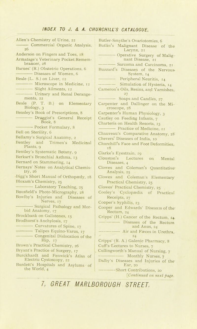 Allen’s Chemistry of Urine, 22 Commercial Organic Analysis, 26 Anderson on Fingers and Toes, 18 Armatage's Veterinary Pocket Remem- brancer, 28 Barnes' (R.) Obstetric Operations, 6 Diseases of Women, 6 Beale (L. S.) on Liver, 12 Microscope in Medicine, 12 Slight Ailments, 12 Urinary and Renal Derange- ments, 22 Beale (P. T. B.) on Elementary Biology, 3 Beasley's Book of Prescriptions, 8 Druggist's General Receipt Book, 8 Pocket Formulary, 8 Bell on Sterility, 6 Bellamy's Surgical Anatomy, 2 Bentley and Trimen’s Medicinal Plants, 9 Bentley's Systematic Botany, 9 Berkart's Bronchial Asthma, 13 Bernard on Stammering, 14 Bernays’ Notes on Analytical Chemis- try, 26 • Bigg’s Short Manual of Orthopaedy, 18 Bloxam's Chemistry, 25 Laboratory Teaching, 25 Bousfield’s Photo-Micrography, 28 Bowlby's Injuries and Diseases of Nen-es, 17 1— Surgical Pathology and Mor- bid Anatomy, 17 Brockbank on Gallstones, 15 Brodhurst's Anchylosis, 17 Curvatures of Spine, 17 Talipes Equino-Varus, 17 Congenital Dislocation of the Hip, 17 Brown's Practical Chemistry, 26 Bryant’s Practice of Surgery, 17 Burckhardt and Fenwick's Atlas of Electric Cystoscopy, 22 Burdett’s Hospitals and Asylums of the World, 4 Butler-Smythe’s Ovariotomies, 6 Butlin’s Malignant Disease of the Larynx, 21 Operative Surgery of Malig- nant Disease, 21 Sarcoma and Carcinoma, 2r Buzzard’s Diseases of the Nervous- System, 14 Peripheral Neuritis, 14 Simulation of Hysteria, 14 Cameron's Oils, Resins, and Varnishes, 27 Soaps and Candles, 27 Carpenter and Dallinger on the Mi- croscope, 28 Carpenter’s Human Physiology, 3 Cautley on Feeding Infants, 7 Charteris on Health Resorts, rs Practice of Medicine, 11 Chauveau's Comparative Anatomy, 28 Chevers’ Diseases of India, 10 Churchill’s Face and Foot Deformities, 18 Clarke’s Eyestrain, 19 Clouston’s Lectures on Mental Diseases, 4 Clowes and Coleman’s Quantitative- Analysis, 25 Clowes and Coleman's Elementary Practical Chemistry, 25 Clowes’ Practical Chemistry, 25 Cooley’s Cyclopaedia of Practical Receipts, 27 Cooper's Syphilis, 23 Cooper and Edwards’ Diseases of the- Rectum, 24 Cripps' (H.) Cancer of the Rectum, 24 Diseases of the Rectum and Anus, 24 Air and Faeces in Urethra, 24 Cripps' (R. A.) Galenic Pharmacy, 8 Cuff’s Lectures to Nurses, 7 Cullingworth’s Manual of Nursing, 7 Monthly Nurses, 7 Dalby's Diseases and Injuries of the- Ear, 20 Short Contributions, 20 [Contimted on next page.
