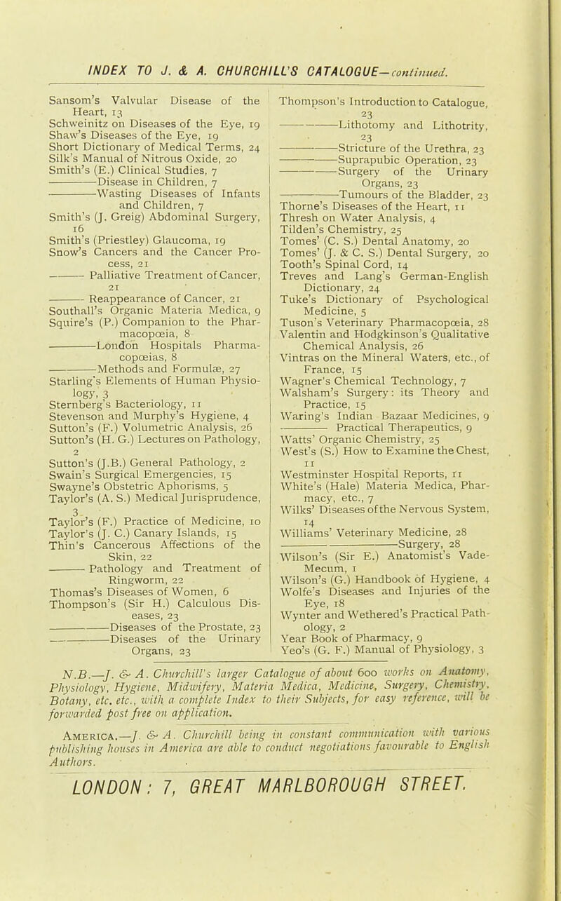 Sansom’s Valvular Disease of the Heart, 13 Schweinitz on Diseases of the Eye, rg Shaw’s Diseases of the Eye, 19 Short Dictionary of Medical Terms, 24 Silk’s Manual of Nitrous Oxide, 20 Smith’s (E.) Clinical Studies, 7 Disease in Children, 7 Wasting Diseases of Infants and Children, 7 Smith’s (J. Greig) Abdominal Surgery, 16 Smith’s (Priestley) Glaucoma, 19 Snow’s Cancers and the Cancer Pro- cess, 21 Palliative Treatment of Cancer, 21 Reappearance of Cancer, 21 Southall’s Organic Materia Medica, 9 Squire’s (P.) Companion to the Phar- macopoeia, 8 London Hospitals Pharma- copoeias, 8 Methods and Formulae, 27 Starling's Elements of Human Physio- logy, 3 Sternberg’s Bacteriology, ii Stevenson and Murphy’s Hygiene, 4 Sutton’s (F.) Volumetric Analysis, 26 Sutton’s (H. G.) Lectures on Pathology, 2 Sutton's (J.B.) General Pathology, 2 Swain’s Surgical Emergencies, 15 Swayne’s Obstetric Aphorisms, 5 Taylor’s (A. S.) Medical Jurisprudence, 3 Taylor’s (F.) Practice of Medicine, 10 Taylor’s (J. C.) Canary Islands, 15 Thin’s Cancerous Affections of the Skin, 22 Pathology and Treatment of Ringworm, 22 Thomas’s Diseases of Women, 6 Thompson’s (Sir H.) Calculous Dis- eases, 23 Diseases of the Prostate, 23 ^ Diseases of the Urinary Organs, 23 Thompson’s Introduction to Catalogue, 23 Lithotomy and Lithotrity, ,23 Stricture of the Urethra, 23 Suprapubic Operation, 23 Surgery of the Urinary Organs, 23 — Tumours of the Bladder, 23 Thorne’s Diseases of the Heart, ii Thresh on Water Analysis, 4 Tilden’s Chemistry, 25 Tomes’ fC. S.) Dental Anatomy, 20 Tomes’ (J. & C. S.) Dental Surgery, 20 Tooth’s Spinal Cord, 14 Treves and Lang’s German-English Dictionary, 24 Tuke’s Dictionary of Psychological Medicine, 5 Tuson’s Veterinary Pharmacopoeia, 28 Valentin and Hodgkinson’s Qualitative Chemical Analysis, 26 Vintras on the Mineral Waters, etc., of France, 15 Wagner’s Chemical Technology, 7 j Walsham’s Surgery: its Theory and Practice, 15 Waring’s Indian Bazaar Medicines, 9 Practical Therapeutics, 9 Watts’ Organic Chemistry, 25 West’s (S.) How to Examine the Chest, II Westminster Hospital Reports, ri White’s (Hale) Materia Medica, Phar- macy, etc., 7 Wilks’ Diseases of the Nervous System, 14 Williams’ Veterinary Medicine, 28 Surgery, 28 Wilson’s (Sir E.) Anatomist’s Vade- Mecum, I Wilson’s (G.) Handbook of Hygiene, 4 Wolfe’s Diseases and Injuries of the Eye, 18 Wynter and Wethered’s Practical Path- ology, 2 Year Book of Pharmacy, 9 Yeo’s (G. F.) Manual of Physiology, 3 N.B.—J. (S' A. ChnrchiU's larger Catalogue of about 600 works on Anatomy, Physiologv, Hygiene, Midwifery, Materia Medica, Medicine, Surgeiy, Chemistry, Botany, etc. etc., with a complete Index to their Subjects, for easy reference, will be forwarded post free on application. America.—f. &-A. Churchill being in constant communication with various publishing houses in America are able to conduct negotiations favourable to English Authors.