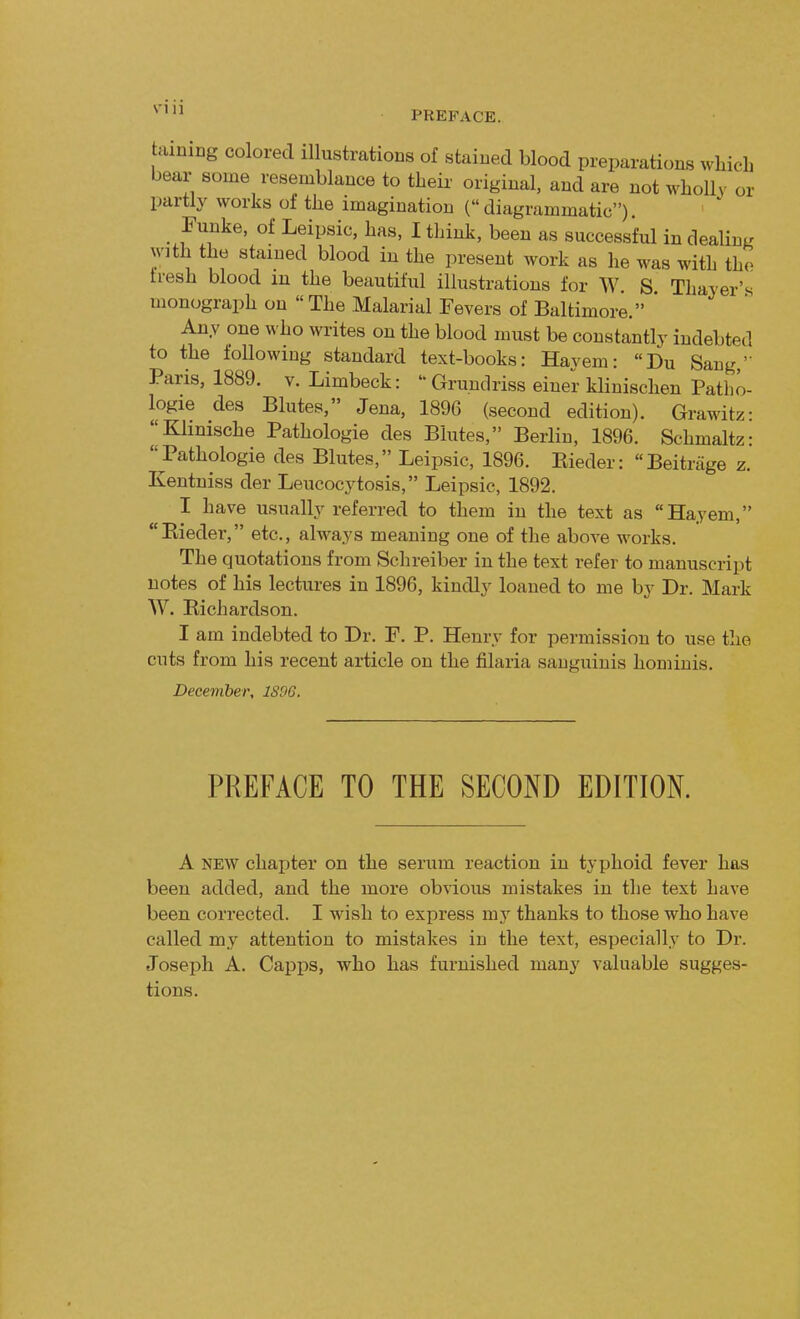 SIU PREFACE. taming colored illustrations of stained blood preparations which bear some resemblance to their original, and are not wholly or partly works of the imagination (diagrammatic). Funke, of Leipsic, has, I think, been as successful in dealing with the stained blood in the present work as he was with the Iresh blood in the beautiful illustrations for W. S Thayer's monograph on The Malarial Fevers of Baltimore. Any one who writes on the blood must be constantly indebted to the following standard text-books: Hay em: Du Sang,' Paris, 1889. v. Limbeck: Grundriss einer klinischen Patho- logie des Blutes, Jena, 1896 (second edition). Grawitz: Klinische Pathologie des Blutes, Berlin, 1896. Schmaltz: Pathologie des Blutes, Leipsic, 1896. Kieder: Beitrage z. Kentniss der Leucocytosis, Leipsic, 1892. I have usually referred to them in the text as Hayem, Kieder, etc., always meaning one of the above works. The quotations from Schreiber in the text refer to manuscript notes of his lectures in 1896, kindly loaned to me by Dr. Mark W. Richardson. I am indebted to Dr. F. P. Henry for permission to use the cuts from his recent article on the filaria sanguinis hominis. December, 1S9G. PREFACE TO THE SECOND EDITION. A new chapter on the serum reaction in typhoid fever has been added, and the more obvious mistakes in the text have been corrected. I wish to express my thanks to those who have called my attention to mistakes in the text, especially to Dr. Joseph A. Capps, who has furnished many valuable sugges- tions.