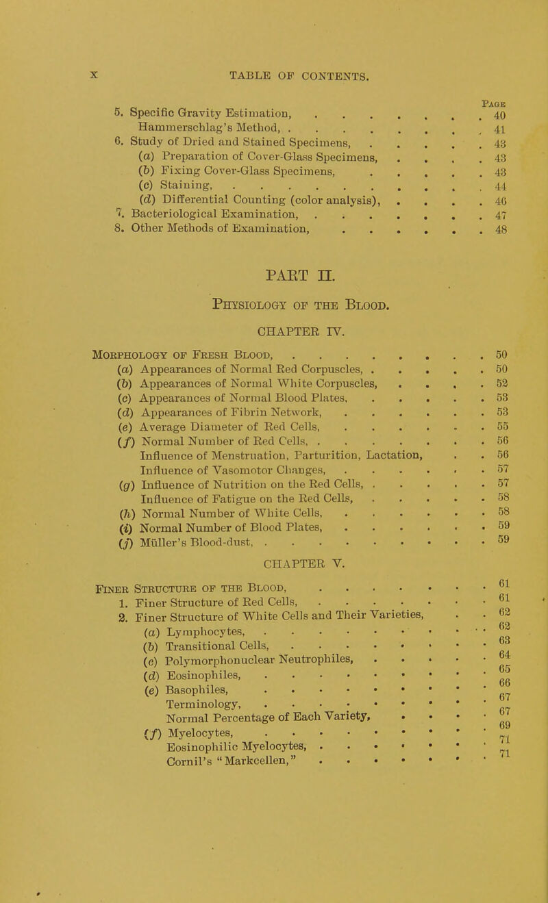 5. Specific Gravity Estimation, 40 Hammerschlag's Method 41 G. Study of Dried and Stained Specimens 43 (a) Preparation of Cover-Glass Specimens 43 (5) Fixing Cover-Glass Specimens, 43 (c) Staining 44 (d) Differential Counting (color analysis), . . . .40 7. Bacteriological Examination 4? 8. Other Methods of Examination, 48 pakt n. Physiology of the Blood, chapter IV. Morphology op Fresh Blood 50 (a) Appearances of Normal Red Corpuscles 50 (b) Appearances of Normal White Corpuscles, . . . .52 (c) Appearances of Normal Blood Plates 53 (d) Appearances of Fibrin Network, 53 (e) Average Diameter of Red Cells 55 (/) Normal Number of Red Cells 50 Influence of Menstruation, Parturition, Lactation, . . 56 Influence of Vasomotor Changes 57 (g) Influence of Nutrition on the Red Cells 57 Influence of Fatigue on the Red Cells 58 (h) Normal Number of White Cells 58 (i) Normal Number of Blood Plates, 59 (j) Miiller's Blood-dust, 59 CHAPTER V. Finer Structure of the Blood, .... 1. Finer Structure of Red Cells, .... 2. Finer Structure of White Cells and Their Varieties, (a) Lymphocytes (6) Transitional Cells, (c) Polymorphonuclear Neutrophils, (d) Eosinophils (e) Basophiles, • Terminology, Normal Percentage of Each Variety, (/) Myelocytes, Eosinophilic Myelocytes, . Cornil's  Markcellen, • • 01 01 62 62 03 64 65 66 67 67 69 71 71