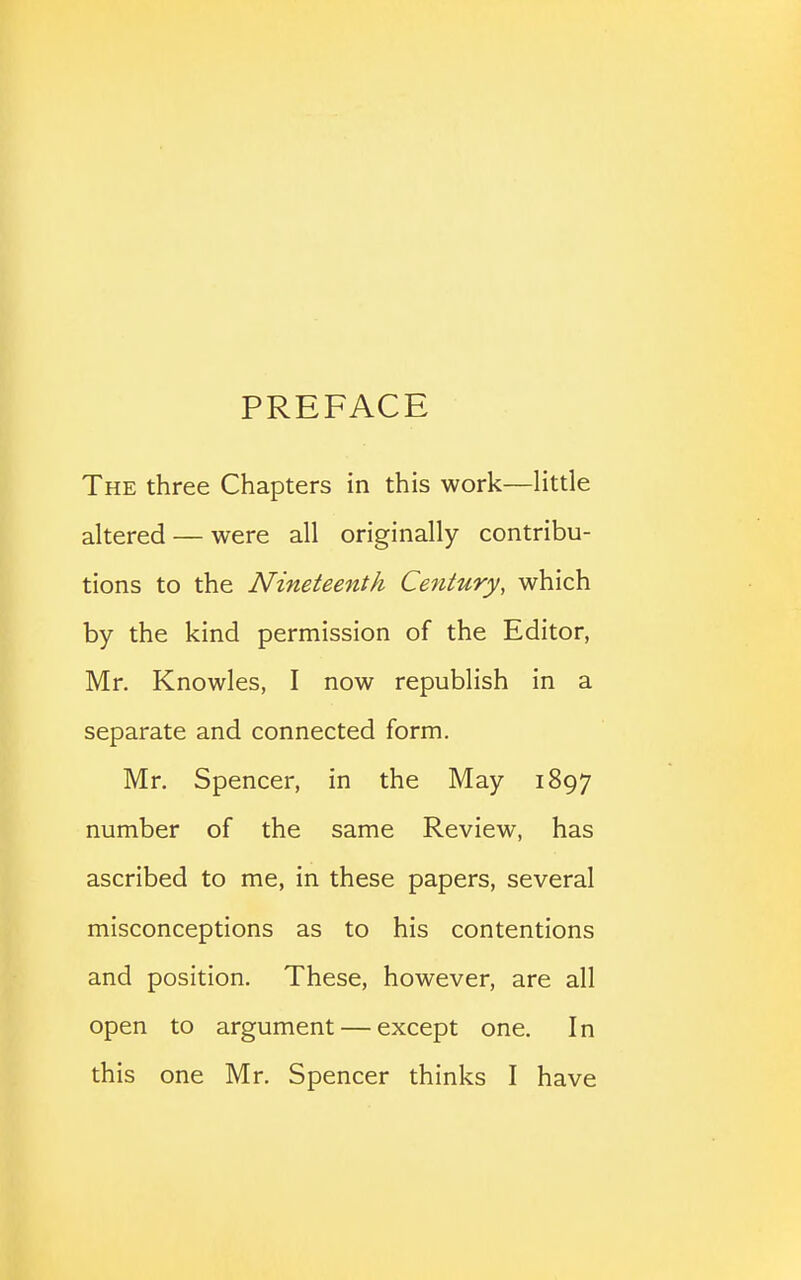 PREFACE The three Chapters in this work—little altered — were all originally contribu- tions to the Nineteenth Century, which by the kind permission of the Editor, Mr. Knowles, I now republish in a separate and connected form. Mr, Spencer, in the May 1897 number of the same Review, has ascribed to me, in these papers, several misconceptions as to his contentions and position. These, however, are all open to argument — except one. In this one Mr. Spencer thinks I have